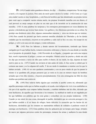 29. (141) Cuando todos guardaron silencio, les dije: —Hombres, compatriotas: No me niego
a morir, si lo requiere la justicia. Pero antes de morir quiero deciros la verdad. (142) Como yo vi que
esta ciudad vuestra es muy hospitalaria, y está llena de hombres que han abandonado sus propias tierras
para venir aquí a compartir vuestra misma suerte, me propuse levantarle murallas con ese dinero, el
cual provocó su enojo aunque mi plan no era más que el de invertirlo en la construcción de esas
murallas. (143) A estas palabras los tarijenses y los extranjeros prorrumpieron en voces dándome las
gracias y diciéndome que tuviese buen ánimo. Los galileos y los tiberienses persistían en su cólera. Se
produjo una disidencia entre ellos; algunos amenazaban matarme y otros me decían que no temiese.
(144) Pero cuando les prometí que haría construir murallas alrededor de Tiberíades y de las demás
ciudades que las necesitasen, creyeron en mis palabras y cada cual se fue a su casa. Así escapé de ese
peligro, y volví a mi casa con mis amigos y veinte milicianos.
30. (145) Pero los ladrones y demás autores del levantamiento, temiendo que fueran
castigados por lo que habían hecho, tomaron seiscientos milicianos y fueron a la casa donde yo moraba
con el propósito de prenderle fuego. (146) Prevenido de su llegada, y juzgando que sería una torpeza
huir, resolví exponerme al peligro y actuar con intrepidez. Ordené cerrar las puertas y desde una sala
les dije que enviaran a varios de ellos para recibir el dinero; de ese modo, les dije, dejarían de tener
motivo para su ira. (147) Cuando me enviaron al más audaz de todos, lo hice azotar y ordené que le
cortaran una mano y se la colgaran del cuello. Y de ese modo lo mandamos a reunirse con los que lo
habían enviado. (148) Al ver esto quedaron consternados y con no poco miedo de que les pasara lo
mismo si se quedaban allí, porque pensaron que yo tenía en la casa un número mayor de hombres
armados que el de ellos mismos, y huyeron precipitadamente. Con esta estratagema me libré de otras
insidias que podrían usar contra mí.
31. (149) Pero todavía había alguien que concitaba al pueblo contra mí, afirmando que
aquellos personajes reales que se habían acogido a mi ayuda, eran indignos de vivir si no cambiaban su
rito por el de aquellos cuyo amparo habían buscado; y también hablaban mal de ellos, diciendo que
eran hechiceros, de aquellos que favorecían a los romanos. La multitud no tardó en ser engañada por
los que hablaban con palabras que les eran gratas y coincidían con sus propias tendencias. (150)
Cuando yo me enteré de esas cosas, desengañé al pueblo, diciéndole que no convenía perseguir a los
que habían acudido a él en busca de refugio; hasta ridiculicé la acusación que les hacían de ser
hechiceros, diciéndoles que los romanos no mantendrían millares de soldados si pudieran vencer al
enemigo con hechiceros. (151) Estas palabras mías los aplacaron por un tiempo; pero luego, irritados
de nuevo por algunos perversos contra los personajes, tomaron las armas y asaltaron la casa donde
 