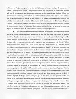 habitaban, en Tarijea, para quitarles la vida. (152) Cuando yo lo supe, temí que llevaran a cabo el
crimen y que luego nadie acudiría a refugiarse en la ciudad. (153) Yo mismo fui con las otras personas
a la casa de los magnates, cerré las puertas, salimos por un foso excavado que iba hasta el lago, nos
embarcamos en una nave y partimos hacia los confines de Hipino; les pagué el importe de sus caballos,
que en esa fuga no pudieron haberse llevado consigo, y los despedí, rogándoles encarecidamente que
sobrellevaran con ánimo la adversidad del momento. (154) A mí también me dolía verme obligado a
conducir a tierra enemiga a los que habían confiado en mí; pero creí preferible que murieran a manos
de los romanos, si ésa era su suerte, que dentro de mi jurisdicción. Pero se salvaron, porque el rey
Agripa les indultó sus delitos. Y con eso terminó lo relativo a aquellos personajes.
32. (155) Los ciudadanos tiberienses escribieron al rey pidiéndole milicianos para custodiar
sus tierras; porque estaban dispuestos a pasarse a su lado. Eso fue lo que escribieron. (156) Pero
cuando yo llegué a la ciudad, quisieron que les edificara las murallas, como les había prometido.
Porque se habían enterado de que las murallas de Tarijea ya habían sido levantadas. Accedí, y después
de hacer todos los preparativos, ordené a los arquitectos que pusieran manos a la obra. (157) Pero
después de tres días, cuando partí hacia Tarijea, que está a treinta estadios de Tiberíades, fueron
descubiertos varios jinetes romanos en el camino no lejos de la ciudad, y los tarijenses supusieron que
eran las fuerzas del rey que se aproximaban. (158) Comenzaron entonces a aclamar al rey y a dedicarle
loas, y a reprocharme a mí; un hombre vino corriendo a informarme de lo que sucedía y de que habían
resuelto rebelarse contra mí. (159) La noticia me perturbó sobremanera. Porque yo había despedido a
mis milicianos de Tarijea enviándolos a sus casas, porque el día siguiente era sábado. No quería
molestar al pueblo de Tarijea con la presencia de los soldados, (160) y por cierto que, cuando
pernoctaba en esa ciudad, jamás tomaba precauciones para mi custodia personal, porque había tenido
frecuentes pruebas de la fidelidad de sus habitantes. (161) Tenía conmigo solamente siete hombres, y
varios amigos, y no sabía qué hacer. Llamar a mis hombres no me parecía apropiado, porque el día ya
tocaba a su fin; y aunque mis fuerzas hubiesen estado conmigo, no podríamos tomar las armas al día
siguiente, porque lo prohibían nuestras leyes, por grande que fuera nuestra urgencia. (162) Y si
permitía al pueblo de Tarijea y a los extranjeros que en ella vivían, que protegieran la ciudad, sus
fuerzas serían insuficientes, y yo advertía que me vería obligado a postergar durante mucho tiempo mi
ayuda, porque suponía que las fuerzas del rey me lo impedirían y me expulsarían de la ciudad. (163)
Consideré, pues, la posibilidad de librarme de esas fuerzas mediante una estratagema. Aposté a mis
más fieles amigos de Tarijea junto a las puertas, para que vigilaran cuidadosamente a todos los que
salieran; llamé a todos los jefes de familia, y les ordené a cada uno de ellos que tomaran un barco en el
 
