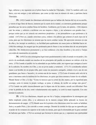 lago, subieran y me siguieran con el piloto hasta la ciudad de Tiberíades. (164) Yo también subí a un
barco, con mis amigos y mis milicianos, que como ya dije eran en número de siete, y partimos hacia
Tiberíades.
33. (165) Cuando los tiberienses advirtieron que no habían ido fuerzas del rey en su auxilio,
y vieron el lago lleno de barcos, temieron por la suerte de la ciudad y se aterraron grandemente porque
pensaban que las naves estaban llenas de hombres. Cambiaron, por lo tanto, de opinión, (166) dejaron
caer las armas, y salieron a recibirme con sus mujeres e hijos, y me aclamaron con grandes loas –
porque creían que yo no conocía sus anteriores propósitos– y me persuadieron a que perdonara a la
ciudad. (167) Pero yo, cuando estuvimos cerca, ordené a los pilotos que echaran el ancla lejos de la
costa, para que los tiberienses no notaran que las naves estaban vacías. Me aproximé entonces en una
de ellas y les increpé su estulticia y su facilidad para quebrantar sin causa justa su fidelidad hacia mí.
(168) Sin embargo, les aseguré que los perdonaría para lo futuro si me enviaban diez de sus principales
cabecillas. Me obedecieron prestamente y yo hice embarcar a los diez hombres y los envié a Tarijea
con orden de mantenerlos en custodia.
34. (169) Con esta estratagema logré tener paulatinamente a todo el senado en mi poder y los
envié a la nombrada ciudad con muchos de los principales del pueblo en número no inferior al de los
otros. (170) Cuando el pueblo vio la calamidad en que habían caído, me rogaron que castigara al autor
de la sedición. Su nombre era Clito, y era un joven audaz y temerario. (171) Yo consideraba nefasto
matar a un hombre de mi propia tribu, pero como era necesario castigarlo, ordené a Leví, uno de mis
guardianes, que fuera a buscarlo y le cortara una de las manos. (172) Como él temiera salir solo de la
nave e internarse entre la multitud de los tiberienses, no quise que éstos notaran el temor de mi soldado.
Mandé llamar a Clito y le dije: "Como tú mereces que te corten las dos manos, por tu ingratitud para
conmigo, serás tú mismo tu propio verdugo, so pena, si rehúsas, de recibir un castigo más grave".
(173) Cuando me pidió encarecidamente que le dejara una de las manos, accedí con dificultad. Para
evitar la pérdida de las dos, tomó voluntariamente una espada y se cortó la mano izquierda. Con esto
terminó la sedición.
35. (174) Los tiberienses, después que me fui a Tarijea, comprendieron la estratagema que
había empleado contra ellos, y se admiraron de la manera conque había aplacado su locura sin
derramamiento de sangre. (175) Mandé sacar de la prisión a los tiberienses entre los cuales se hallaban
Justo y su padre Pisto, y los convidé a comer conmigo. Durante la comida les dije que no ignoraba que
el poder de los romanos era superior al de todos los demás, pero que lo disimulaba por la gran cantidad
de ladrones que había. (176) Les aconsejé que hicieran lo mismo que yo, y esperaran una oportunidad
 