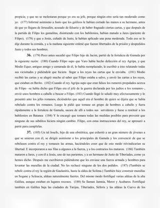 propicia; y que no se molestaran porque yo era su jefe, porque ningún otro sería tan moderado como
yo. (177) Informé asimismo a Justo que los galileos le habían cortado las manos a su hermano, antes
de que yo llegara de Jerusalén, acusado de falsario y de haber fraguado ciertas cartas, y que después de
la partida de Filipo los gamalitas, disintiendo con los babilonios, habían matado a Jares (pariente de
Filipo), (178) y que a Jesús, cuñado de Justo, le habían aplicado una pena moderada. Todo eso se lo
dije durante la comida, y a la mañana siguiente ordené que fueran libertados de la prisión y despedidos
Justo y todos sus hombres.
36. (179) Poco antes sucedió que Filipo hijo de Jacim, partió de la fortaleza de Gamala por
la siguiente razón: (180) Cuando Filipo supo que Varo había hecho defección al rey Agripa, y que
Modio Equo, antiguo amigo y camarada de él, lo había reemplazado, le escribió a éste relatando todas
sus vicisitudes y pidiéndole que hiciera llegar a los reyes las cartas que le enviaba. (181) Modio
recibió las cartas y se alegró mucho al saber que Filipo estaba a salvo, y envió las cartas a los reyes,
que estaban en Berito. (182) Cuando el rey Agripa supo que eran falsos los rumores propalados acerca
de Filipo –se había dicho que Filipo era el jefe de la guerra declarada por los judíos a los romanos–,
envió unos hombres a caballo a buscar a Filipo. (183) Cuando llegó lo saludó muy afectuosamente y lo
presentó ante los jefes romanos, diciéndoles que aquél era el hombre de quien se dijera que se había
rebelado contra los romanos. Luego le pidió que tomase un grupo de hombres a caballo y fuera
rápidamente a la fortaleza de Gamala, sacara de allí a todos sus servidores y fuese a restituir a los
babilonios en Batanea (184) Y le encargó que tomara todas las medidas posibles para prevenir que
ninguno de sus súbditos hiciera ningún cambio. Filipo, con estas instrucciones del rey, se apresuró a
partir para cumplirlas.
37. (185) Un tal Josefo, hijo de una obstétrica, que exhortó a un gran número de jóvenes a
que se unieran con él, se dirigió asimismo a los principales de Gamala y los convenció de que se
rebelasen contra el rey y tomasen las armas, haciéndoles creer que de este modo reivindicarían su
libertad. E incorporaron a sus filas a algunos a la fuerza, y a los contrarios los mataron. (186) También
mataron a Jares, y con él a Jesús, uno de sus parientes, y a un hermano de Justo de Tiberíades, como ya
hemos dicho. Después me escribieron pidiéndome que les enviase una fuerza armada y hombres para
levantar las murallas de la ciudad. No les rechacé ninguno de los dos pedidos. (187) (También se
rebeló contra el rey la región de Gaulanitis, hasta la aldea de Solima.) También hice construir murallas
en Sogane y Seleucia, aldeas naturalmente fuertes. Del mismo modo fortifiqué varias aldeas de la alta
Galilea, aunque estaban en lugares rocosos. (188) Se llaman Jamnia, Merot y Acabaros. Fortifiqué
también en Galilea baja las ciudades de Tarijea, Tiberíades, Séforis y las aldeas la Cueva de los
 