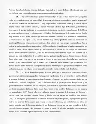 Arbelos, Bersobe, Selamin, Jotapata, Cafarejo, Sigó, Jafa y el monte Itubrio. Además dejé una gran
provisión de trigo en estos lugares y armas para que pudieran defenderse.
38. (189) Entre tanto el odio que me tenía Juan hijo de Leví se hizo más violento, porque no
podía sufrir pacientemente mi prosperidad. Se propuso eliminarme por cualquier medio, y construyó
las murallas de Giscala, su tierra natal; (190) luego envió a su hermano Simón y a Jonatás hijo de
Sisena y unos cien hombres armados, a ver en Jerusalén a Simón hijo de Gamaliel, para tratar de
convencerlo de que persuadiera a la comuna jerosolimitana que me destituyera del mando de Galilea y
lo votasen a él para ocupar el mismo puesto. (191) Este Simón era natural de Jerusalén, de una familia
muy noble de la secta de los fariseos, que parece ser superior a las otras en el más exacto conocimiento
y observancia de las leyes. (192) Era un hombre muy sabio y prudente, capaz de normalizar los
asuntos públicos que estuviesen desorganizados. Era además un viejo amigo y camarada de Juan y
tenía a la sazón unas diferencias conmigo. (193) Atendiendo al pedido que le hacían, persuadió a los
pontífices Anán y Jesús hijo de Gamala y a varios otros de la misma facción, de que me contuvieran,
porque estaba creciendo demasiado, y no me descuidaran permitiéndome llegar a las cumbres de la
gloria; y que sería en beneficio de los galileos que me quitaran la gobernación. Anán y los suyos debían
darse prisa, para evitar que yo me enterase a tiempo y marchase contra la ciudad con una fuerza
armada. (194) Eso fue lo que sugirió Simón. Pero el pontífice Anán respondió que no era tarea fácil
porque muchos de los pontífices y dirigentes del pueblo eran testigos de que yo me desempeñaba como
un buen jefe, y que era indigno acusar a aquellos contra los cuales no había nada de objetar.
39. (195) Al oír Simón la respuesta de Anán, pidió que la mantuvieran en secreto, evitando
que se supiera públicamente; que él me haría destituir rápidamente de la gobernación de Galilea. Llamó
al hermano de Juan y le encargó que enviara obsequios a Ananos y sus amigos; porque, decía, por ese
medio quizá cambiaría de opinión. (196) Y finalmente logró lo que se proponía. Porque Anán, y los
que estaban con él, sobornados con los obsequios, convinieron en expulsarme de Galilea, sin informar a
los demás ciudadanos de lo que iban a hacer. Resolvieron enviar hombres destacados por sus linajes y
por su erudición. (197) Dos de ellos eran plebeyos, Jonatás y Ananías, de la secta de los fariseos; el
tercero, Jozar, era sacerdote, también fariseo; y Simón, que era uno de los pontífices más jóvenes.
(198) Les encargaron que cuando se hallaran en presencia del pueblo galileo, le preguntaran por qué
motivo me querían. Si les decían que porque yo era jerosolimitano, les contestarían que ellos, los
cuatro, también eran de la misma ciudad. Si les decían que porque yo era muy versado en la ley,
responderían que tampoco ellos ignoraban el rito de su patria. Si, además, les decían que me querían
porque yo era sacerdote, replicarían que dos de ellos también lo eran.
 
