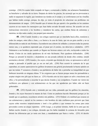 conmigo. (244) En cuanto hube ocupado mi lugar y comenzado a hablar, me aclamaron llamándome
su benefactor y salvador de su tierra. Después de darles las gracias, les aconsejé que no provocaran a
nadie ni saquearan la región, que instalaran sus tiendas en el campo y se conformaran con las vituallas
que habían traído consigo, porque, les dije, yo tenía el propósito de solucionar sus problemas sin
derramamiento de sangre. (245) Sucedió que el mismo día que aposté a los guardias en los caminos
cayeron en sus manos los mensajeros que Juan había enviado llevando misivas. De acuerdo con mis
instrucciones retuvieron a los hombres y mandaron las cartas, que estaban llenas de calumnias y
mentiras; no dije nada a nadie y me preparé para atacarlos.
48. (246) Cuando Jonatás y sus colegas supieron que yo marchaba hacia ellos, reunieron a
todos los amigos, entre ellos a Juan, y se fueron a la casa de Jesús, que era un gran castillo y no se
diferenciaba en nada de una fortaleza. Escondieron una cohorte de soldados y cerraron todas las puertas
menos una, y se quedaron esperando que, al pasar por el camino, me detuviera a saludarlos. (247)
Ordenaron a sus hombres que cuando yo llegara me hicieran entrar a mí solo, excluyendo a todos los
demás. Creían de ese modo apoderarse de mí más fácilmente. Pero quedaron defraudados. (248)
Porque yo presentí la traición y alojándome en una posada enfrente de donde ellos estaban, simulé
acostarme a dormir. (249) Jonatás y los suyos, creyendo que dormía de veras, se apresuraron a salir al
campo a persuadir al pueblo que yo era un mal jefe. (250) Pero ocurrió lo contrario de lo que
esperaban; en cuanto aparecieron los galileos levantaron una gritería proclamando la buena opinión en
que me tenían. Y acusaron a Jonatás y sus partidarios de haber ido a perturbar su tranquilidad sin que
hubiesen incurrido en ninguna ofensa. Y les exigieron que se fueran porque nunca los persuadirían a
aceptar ningún otro jefe que no fuera yo. (251) Oyendo esto no tuve reparo en salir a mezclarme con
ellos; y fui personalmente a escuchar lo que decían Jonatás y sus compañeros. Cuando me vieron me
recibieron con aplausos y con aclamaciones en las que me agradecían por haber sido un buen
gobernador.
49. (252) Oyendo esto y temiendo por sus vidas, pensando que los galileos los atacarían,
Jonatás y los suyos buscaron la manera de huir. Como no pudieron hacerlo libremente porque yo les
mandé que se quedasen, escucharon atónitos mis palabras. (253) Ordené a la multitud que cesaran en
sus aclamaciones y aposté en los caminos a mis hombres de más confianza para prevenir que Juan
cayera sobre nosotros sorpresivamente e insté a los galileos a que tomasen las armas para estar
prevenidos contra un ataque repentino. (254) Luego, y en primer término, hablé de la carta que me
habían escrito Jonatás y sus colegas, diciendo que los había mandado la comuna de Jerusalén para
dirimir las diferencias que yo tenía con Juan, y mandándome que fuera a verlos. (255) Al decirlo
 