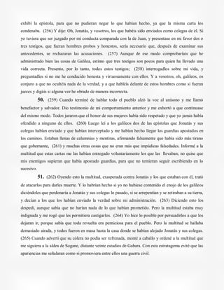 exhibí la epístola, para que no pudieran negar lo que habían hecho, ya que la misma carta los
condenaba. (256) Y dije: Oh, Jonatás, y vosotros, los que habéis sido enviados como colegas de él. Si
yo tuviera que ser juzgado por mi conducta comparada con la de Juan, y presentase en mi favor dos o
tres testigos, que fueran hombres probos y honestos, sería necesario que, después de examinar sus
antecedentes, se rechazaran las acusaciones. (257) Aunque de ese modo comprobaríais que he
administrado bien las cosas de Galilea, estimo que tres testigos son pocos para quien ha llevado una
vida correcta. Presento, por lo tanto, todos estos testigos; (258) interrogadlos sobre mi vida, y
preguntadles si no me he conducido honesta y virtuosamente con ellos. Y a vosotros, oh, galileos, os
conjuro a que no ocultéis nada de la verdad, y a que habléis delante de estos hombres como si fueran
jueces y digáis si alguna vez he obrado de manera incorrecta.
50. (259) Cuando terminé de hablar todo el pueblo alzó la voz al unísono y me llamó
benefactor y salvador. Dio testimonio de mi comportamiento anterior y me exhortó a que continuase
del mismo modo. Todos juraron que el honor de sus mujeres había sido respetado y que yo jamás había
ofendido a ninguno de ellos. (260) Luego leí a los galileos dos de las epístolas que Jonatás y sus
colegas habían enviado y que habían interceptado y me habían hecho llegar los guardias apostados en
los caminos. Estaban llenas de calumnias y mentiras, afirmando falsamente que había sido más tirano
que gobernante, (261) y muchas otras cosas que no eran más que impúdicas falsedades. Informé a la
multitud que estas cartas me las habían entregado voluntariamente los que las llevaban; no quise que
mis enemigos supieran que había apostado guardias, para que no temieran seguir escribiendo en lo
sucesivo.
51. (262) Oyendo esto la multitud, exasperada contra Jonatás y los que estaban con él, trató
de atacarlos para darles muerte. Y lo habrían hecho si yo no hubiese contenido el enojo de los galileos
diciéndoles que perdonaría a Jonatás y sus colegas lo pasado, si se arrepentían y se retiraban a su tierra,
y decían a los que los habían enviado la verdad sobre mi administración. (263) Diciendo esto los
despedí, aunque sabía que no harían nada de lo que habían prometido. Pero la multitud estaba muy
indignada y me rogó que les permitiera castigarlos. (264) Yo hice lo posible por persuadirlos a que los
dejaran ir, porque sabía que toda revuelta era perniciosa para el pueblo. Pero la multitud se hallaba
demasiado airada, y todos fueron en masa hasta la casa donde se habían alojado Jonatás y sus colegas.
(265) Cuando advertí que su cólera no podía ser refrenada, monté a caballo y ordené a la multitud que
me siguiera a la aldea de Sogane, distante veinte estadios de Gabara. Con esta estratagema evité que las
apariencias me señalaran como si promoviera entre ellos una guerra civil.
 