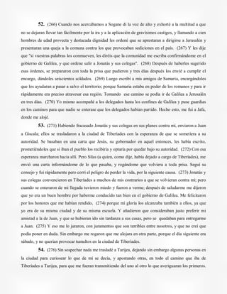 52. (266) Cuando nos acercábamos a Sogane di la voz de alto y exhorté a la multitud a que
no se dejaran llevar tan fácilmente por la ira y a la aplicación de gravísimos castigos, y llamando a cien
hombres de edad provecta y destacada dignidad les ordené que se aprestaran a dirigirse a Jerusalén y
presentaran una queja a la comuna contra los que provocaban sediciones en el país. (267) Y les dije
que "si vuestras palabras los conmueven, les diréis que la comunidad me escriba confirmándome en el
gobierno de Galilea, y que ordene salir a Jonatás y sus colegas". (268) Después de haberles sugerido
esas órdenes, se prepararon con toda la prisa que pudieron y tres días después los envié a cumplir el
encargo, dándoles seiscientos soldados. (269) Luego escribí a mis amigos de Samaria, encargándoles
que los ayudaran a pasar a salvo el territorio; porque Samaria estaba en poder de los romanos y para ir
rápidamente era preciso atravesar esa región. Tomando ese camino se podía ir de Galilea a Jerusalén
en tres días. (270) Yo mismo acompañé a los delegados hasta los confines de Galilea y puse guardias
en los caminos para que nadie se enterase que los delegados habían partido. Hecho esto, me fui a Jafa,
donde me alojé.
53. (271) Habiendo fracasado Jonatás y sus colegas en sus planes contra mí, enviaron a Juan
a Giscala; ellos se trasladaron a la ciudad de Tiberíades con la esperanza de que se sometiera a su
autoridad. Se basaban en una carta que Jesús, su gobernador en aquel entonces, les había escrito,
prometiéndoles que si iban el pueblo los recibiría y optaría por quedar bajo su autoridad. (272) Con esa
esperanza marcharon hacia allí. Pero Silas (a quien, como dije, había dejado a cargo de Tiberíades), me
envió una carta informándome de lo que pasaba, y rogándome que volviera a toda prisa. Seguí su
consejo y fui rápidamente pero corrí el peligro de perder la vida, por la siguiente causa. (273) Jonatás y
sus colegas convencieron en Tiberíades a muchos de mis contrarios a que se volvieran contra mí; pero
cuando se enteraron de mi llegada tuvieron miedo y fueron a verme; después de saludarme me dijeron
que yo era un buen hombre por haberme conducido tan bien en el gobierno de Galilea. Me felicitaron
por los honores que me habían rendido, (274) porque mi gloria los alcanzaba también a ellos, ya que
yo era de su misma ciudad y de su misma escuela. Y añadieron que consideraban justo preferir mi
amistad a la de Juan, y que se hubieran ido sin tardanza a sus casas, pero se quedaban para entregarme
a Juan. (275) Y eso me lo juraron, con juramentos que son terribles entre nosotros, y que no creí que
podía poner en duda. Sin embargo me rogaron que me alojara en otra parte, porque el día siguiente era
sábado, y no querían provocar tumultos en la ciudad de Tiberíades.
54. (276) Sin sospechar nada me trasladé a Tarijea, dejando sin embargo algunas personas en
la ciudad para curiosear lo que de mí se decía, y apostando otras, en todo el camino que iba de
Tiberíades a Tarijea, para que me fueran transmitiendo del uno al otro lo que averiguaran los primeros.
 