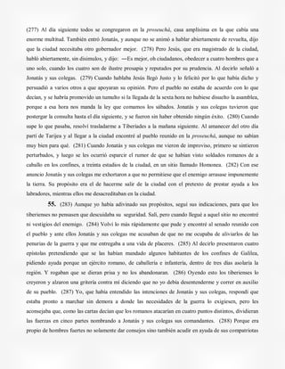 (277) Al día siguiente todos se congregaron en la proseuchá, casa amplísima en la que cabía una
enorme multitud. También entró Jonatás, y aunque no se animó a hablar abiertamente de revuelta, dijo
que la ciudad necesitaba otro gobernador mejor. (278) Pero Jesús, que era magistrado de la ciudad,
habló abiertamente, sin disimulos, y dijo: ―Es mejor, oh ciudadanos, obedecer a cuatro hombres que a
uno solo, cuando los cuatro son de ilustre prosapia y reputados por su prudencia. Al decirlo señaló a
Jonatás y sus colegas. (279) Cuando hablaba Jesús llegó Justo y lo felicitó por lo que había dicho y
persuadió a varios otros a que apoyaran su opinión. Pero el pueblo no estaba de acuerdo con lo que
decían, y se habría promovido un tumulto si la llegada de la sexta hora no hubiese disuelto la asamblea,
porque a esa hora nos manda la ley que comamos los sábados. Jonatás y sus colegas tuvieron que
postergar la consulta hasta el día siguiente, y se fueron sin haber obtenido ningún éxito. (280) Cuando
supe lo que pasaba, resolví trasladarme a Tiberíades a la mañana siguiente. Al amanecer del otro día
partí de Tarijea y al llegar a la ciudad encontré al pueblo reunido en la proseuchá, aunque no sabían
muy bien para qué. (281) Cuando Jonatás y sus colegas me vieron de improviso, primero se sintieron
perturbados, y luego se les ocurrió esparcir el rumor de que se habían visto soldados romanos de a
caballo en los confines, a treinta estadios de la ciudad, en un sitio llamado Homonea. (282) Con ese
anuncio Jonatás y sus colegas me exhortaron a que no permitiese que el enemigo arrasase impunemente
la tierra. Su propósito era el de hacerme salir de la ciudad con el pretexto de prestar ayuda a los
labradores, mientras ellos me desacreditaban en la ciudad.
55. (283) Aunque yo había adivinado sus propósitos, seguí sus indicaciones, para que los
tiberienses no pensasen que descuidaba su seguridad. Salí, pero cuando llegué a aquel sitio no encontré
ni vestigios del enemigo. (284) Volví lo más rápidamente que pude y encontré al senado reunido con
el pueblo y ante ellos Jonatás y sus colegas me acusaban de que no me ocupaba de aliviarlos de las
penurias de la guerra y que me entregaba a una vida de placeres. (285) Al decirlo presentaron cuatro
epístolas pretendiendo que se las habían mandado algunos habitantes de los confines de Galilea,
pidiendo ayuda porque un ejército romano, de caballería e infantería, dentro de tres días asolaría la
región. Y rogaban que se dieran prisa y no los abandonaran. (286) Oyendo esto los tiberienses lo
creyeron y alzaron una gritería contra mí diciendo que no yo debía desentenderme y correr en auxilio
de su pueblo. (287) Yo, que había entendido las intenciones de Jonatás y sus colegas, respondí que
estaba pronto a marchar sin demora a donde las necesidades de la guerra lo exigiesen, pero les
aconsejaba que, como las cartas decían que los romanos atacarían en cuatro puntos distintos, dividieran
las fuerzas en cinco partes nombrando a Jonatás y sus colegas sus comandantes. (288) Porque era
propio de hombres fuertes no solamente dar consejos sino también acudir en ayuda de sus compatriotas
 