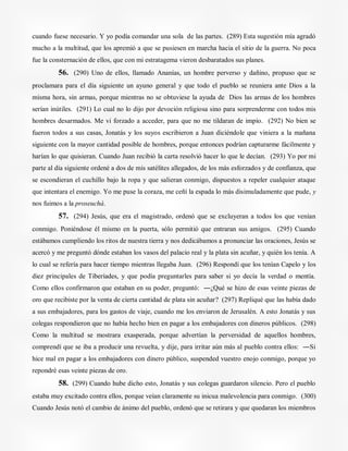 cuando fuese necesario. Y yo podía comandar una sola de las partes. (289) Esta sugestión mía agradó
mucho a la multitud, que los apremió a que se pusiesen en marcha hacia el sitio de la guerra. No poca
fue la consternación de ellos, que con mi estratagema vieron desbaratados sus planes.
56. (290) Uno de ellos, llamado Ananías, un hombre perverso y dañino, propuso que se
proclamara para el día siguiente un ayuno general y que todo el pueblo se reuniera ante Dios a la
misma hora, sin armas, porque mientras no se obtuviese la ayuda de Dios las armas de los hombres
serían inútiles. (291) Lo cual no lo dijo por devoción religiosa sino para sorprenderme con todos mis
hombres desarmados. Me vi forzado a acceder, para que no me tildaran de impío. (292) No bien se
fueron todos a sus casas, Jonatás y los suyos escribieron a Juan diciéndole que viniera a la mañana
siguiente con la mayor cantidad posible de hombres, porque entonces podrían capturarme fácilmente y
harían lo que quisieran. Cuando Juan recibió la carta resolvió hacer lo que le decían. (293) Yo por mi
parte al día siguiente ordené a dos de mis satélites allegados, de los más esforzados y de confianza, que
se escondieran el cuchillo bajo la ropa y que salieran conmigo, dispuestos a repeler cualquier ataque
que intentara el enemigo. Yo me puse la coraza, me ceñí la espada lo más disimuladamente que pude, y
nos fuimos a la proseuchá.
57. (294) Jesús, que era el magistrado, ordenó que se excluyeran a todos los que venían
conmigo. Poniéndose él mismo en la puerta, sólo permitió que entraran sus amigos. (295) Cuando
estábamos cumpliendo los ritos de nuestra tierra y nos dedicábamos a pronunciar las oraciones, Jesús se
acercó y me preguntó dónde estaban los vasos del palacio real y la plata sin acuñar, y quién los tenía. A
lo cual se refería para hacer tiempo mientras llegaba Juan. (296) Respondí que los tenían Capelo y los
diez principales de Tiberíades, y que podía preguntarles para saber si yo decía la verdad o mentía.
Como ellos confirmaron que estaban en su poder, preguntó: ―¿Qué se hizo de esas veinte piezas de
oro que recibiste por la venta de cierta cantidad de plata sin acuñar? (297) Repliqué que las había dado
a sus embajadores, para los gastos de viaje, cuando me los enviaron de Jerusalén. A esto Jonatás y sus
colegas respondieron que no había hecho bien en pagar a los embajadores con dineros públicos. (298)
Como la multitud se mostrara exasperada, porque advertían la perversidad de aquellos hombres,
comprendí que se iba a producir una revuelta, y dije, para irritar aún más al pueblo contra ellos: ―Si
hice mal en pagar a los embajadores con dinero público, suspended vuestro enojo conmigo, porque yo
repondré esas veinte piezas de oro.
58. (299) Cuando hube dicho esto, Jonatás y sus colegas guardaron silencio. Pero el pueblo
estaba muy excitado contra ellos, porque veían claramente su inicua malevolencia para conmigo. (300)
Cuando Jesús notó el cambio de ánimo del pueblo, ordenó que se retirara y que quedaran los miembros
 