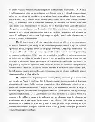 del senado; porque no podían investigar ese importante asunto en medio de un tumulto. (301) Cuando
el pueblo respondió a gritos que no me dejarían solo, llegó un emisario y, hablando secretamente con
Jesús y sus compañeros, les anunció que se aproximaba Juan con sus soldados. Jonatás, no pudiendo
contenerse más –Dios lo habrá hecho para salvarme, porque de otra manera habría perecido a manos de
Juan–, (302) comenzó a hablar de esta manera: ―Desistid, oh, tiberienses, de la pesquisa de las veinte
piezas de oro; Josefo no merece morir por ellas, sino por sus deseos de ser tirano y por haber engañado
a los galileos con sus discursos para dominarlos. (303) Dicho esto, trataron de echarme mano para
matarme. Al verlo los que estaban conmigo sacaron los cuchillos y amenazaron herir a los que me
tocaran. El pueblo por su parte se armó de piedras para arrojarlas contra Jonatás, salvándome de ese
modo de la violencia de mis enemigos.
59. (304) Al alejarme de allí estuve a punto de entrar en una calle por la que venía Juan con
sus hombres. Tuve miedo y me volví y huí por un camino angosto que conducía al lago; me embarqué
y partí hacia Tarijea, escapando también de este peligro imprevisto. (305) Luego mandé llamar a los
principales galileos y les conté de qué manera injusta había estado a punto de ser muerto por Jonatás y
sus asociados los tiberienses. (306) Oyendo esto, la multitud de los galileos se indignó grandemente y
me instó a que no vacilase en hacerles la guerra, y que les permitiese marchar contra Juan para
aniquilarlo, lo mismo que a Jonatás y sus colegas. (307) Pero yo traté de refrenarlos, aunque su ira era
muy grande, y les pedí que aguardaran hasta conocer las noticias que traerían los embajadores que
habíamos enviado a Jerusalén. Les dije que convenía más obrar de acuerdo con sus resoluciones. (308)
Diciéndoles esto, quedaron convencidos. Juan, por su parte, como no hubiesen tenido éxito tampoco
esta vez sus insidias, se volvió a Giscala.
60. (309) Pocos días después regresaron los embajadores y anunciaron que el pueblo estaba
muy enojado con Ananio y con Simón hijo de Gamaliel, porque sin consentimiento de la comuna
habían enviado delegados a Galilea para tratar de destituirme. (310) Añadieron los embajadores que el
pueblo había querido quemar sus casas. Y trajeron cartas de los principales de Jerusalén, en las que, a
instancias del pueblo, me confirmaban en el gobierno de Galilea, y ordenaban que Jonatás y sus colegas
regresaran inmediatamente. (311) Cuando recibí estas cartas me trasladé a la aldea de Arbela, hice
congregar a los galileos y mandé a los delegados que les informaran sobre la indignación de
jerosolimitanos por lo que habían hecho Jonatás y sus colegas, (312) sobre su resolución de
confirmarme en la gobernación de su tierra y sobre la orden que traían de que Jonatás y los suyos
volvieran inmediatamente. Enseguida les mandé a éstos la carta, y ordené al mensajero que tratara de
averiguar lo que se proponían hacer.
 