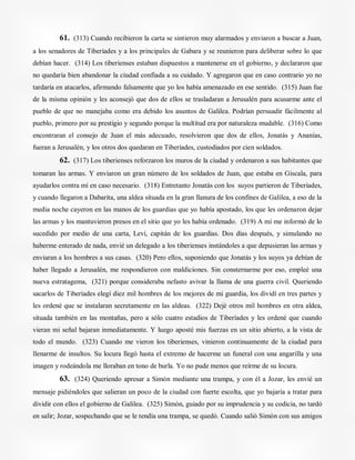 61. (313) Cuando recibieron la carta se sintieron muy alarmados y enviaron a buscar a Juan,
a los senadores de Tiberíades y a los principales de Gabara y se reunieron para deliberar sobre lo que
debían hacer. (314) Los tiberienses estaban dispuestos a mantenerse en el gobierno, y declararon que
no quedaría bien abandonar la ciudad confiada a su cuidado. Y agregaron que en caso contrario yo no
tardaría en atacarlos, afirmando falsamente que yo los había amenazado en ese sentido. (315) Juan fue
de la misma opinión y les aconsejó que dos de ellos se trasladaran a Jerusalén para acusarme ante el
pueblo de que no manejaba como era debido los asuntos de Galilea. Podrían persuadir fácilmente al
pueblo, primero por su prestigio y segundo porque la multitud era por naturaleza mudable. (316) Como
encontraran el consejo de Juan el más adecuado, resolvieron que dos de ellos, Jonatás y Ananías,
fueran a Jerusalén, y los otros dos quedaran en Tiberíades, custodiados por cien soldados.
62. (317) Los tiberienses reforzaron los muros de la ciudad y ordenaron a sus habitantes que
tomaran las armas. Y enviaron un gran número de los soldados de Juan, que estaba en Giscala, para
ayudarlos contra mí en caso necesario. (318) Entretanto Jonatás con los suyos partieron de Tiberíades,
y cuando llegaron a Dabarita, una aldea situada en la gran llanura de los confines de Galilea, a eso de la
media noche cayeron en las manos de los guardias que yo había apostado, los que les ordenaron dejar
las armas y los mantuvieron presos en el sitio que yo les había ordenado. (319) A mí me informó de lo
sucedido por medio de una carta, Leví, capitán de los guardias. Dos días después, y simulando no
haberme enterado de nada, envié un delegado a los tiberienses instándoles a que depusieran las armas y
enviaran a los hombres a sus casas. (320) Pero ellos, suponiendo que Jonatás y los suyos ya debían de
haber llegado a Jerusalén, me respondieron con maldiciones. Sin consternarme por eso, empleé una
nueva estratagema, (321) porque consideraba nefasto avivar la llama de una guerra civil. Queriendo
sacarlos de Tiberíades elegí diez mil hombres de los mejores de mi guardia, los dividí en tres partes y
les ordené que se instalaran secretamente en las aldeas. (322) Dejé otros mil hombres en otra aldea,
situada también en las montañas, pero a sólo cuatro estadios de Tiberíades y les ordené que cuando
vieran mi señal bajaran inmediatamente. Y luego aposté mis fuerzas en un sitio abierto, a la vista de
todo el mundo. (323) Cuando me vieron los tiberienses, vinieron continuamente de la ciudad para
llenarme de insultos. Su locura llegó hasta el extremo de hacerme un funeral con una angarilla y una
imagen y rodeándola me lloraban en tono de burla. Yo no pude menos que reírme de su locura.
63. (324) Queriendo apresar a Simón mediante una trampa, y con él a Jozar, les envié un
mensaje pidiéndoles que salieran un poco de la ciudad con fuerte escolta, que yo bajaría a tratar para
dividir con ellos el gobierno de Galilea. (325) Simón, guiado por su imprudencia y su codicia, no tardó
en salir; Jozar, sospechando que se le tendía una trampa, se quedó. Cuando salió Simón con sus amigos
 