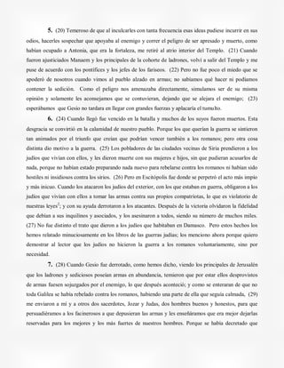 5. (20) Temeroso de que al inculcarles con tanta frecuencia esas ideas pudiese incurrir en sus
odios, hacerles sospechar que apoyaba al enemigo y correr el peligro de ser apresado y muerto, como
habían ocupado a Antonia, que era la fortaleza, me retiré al atrio interior del Templo. (21) Cuando
fueron ajusticiados Manaem y los principales de la cohorte de ladrones, volví a salir del Templo y me
puse de acuerdo con los pontífices y los jefes de los fariseos. (22) Pero no fue poco el miedo que se
apoderó de nosotros cuando vimos al pueblo alzado en armas; no sabíamos qué hacer ni podíamos
contener la sedición. Como el peligro nos amenazaba directamente, simulamos ser de su misma
opinión y solamente les aconsejamos que se contuvieran, dejando que se alejara el enemigo; (23)
esperábamos que Gesio no tardara en llegar con grandes fuerzas y aplacaría el tumulto.
6. (24) Cuando llegó fue vencido en la batalla y muchos de los suyos fueron muertos. Esta
desgracia se convirtió en la calamidad de nuestro pueblo. Porque los que querían la guerra se sintieron
tan animados por el triunfo que creían que podrían vencer también a los romanos; pero otra cosa
distinta dio motivo a la guerra. (25) Los pobladores de las ciudades vecinas de Siria prendieron a los
judíos que vivían con ellos, y les dieron muerte con sus mujeres e hijos, sin que pudieran acusarlos de
nada, porque no habían estado preparando nada nuevo para rebelarse contra los romanos ni habían sido
hostiles ni insidiosos contra los sirios. (26) Pero en Escitópolis fue donde se perpetró el acto más impío
y más inicuo. Cuando los atacaron los judíos del exterior, con los que estaban en guerra, obligaron a los
judíos que vivían con ellos a tomar las armas contra sus propios compatriotas, lo que es violatorio de
nuestras leyes2
; y con su ayuda derrotaron a los atacantes. Después de la victoria olvidaron la fidelidad
que debían a sus inquilinos y asociados, y los asesinaron a todos, siendo su número de muchos miles.
(27) No fue distinto el trato que dieron a los judíos que habitaban en Damasco. Pero estos hechos los
hemos relatado minuciosamente en los libros de las guerras judías; los menciono ahora porque quiero
demostrar al lector que los judíos no hicieron la guerra a los romanos voluntariamente, sino por
necesidad.
7. (28) Cuando Gesio fue derrotado, como hemos dicho, viendo los principales de Jerusalén
que los ladrones y sediciosos poseían armas en abundancia, temieron que por estar ellos desprovistos
de armas fuesen sojuzgados por el enemigo, lo que después aconteció; y como se enteraran de que no
toda Galilea se había rebelado contra los romanos, habiendo una parte de ella que seguía calmada, (29)
me enviaron a mí y a otros dos sacerdotes, Jozar y Judas, dos hombres buenos y honestos, para que
persuadiéramos a los facinerosos a que depusieran las armas y les enseñáramos que era mejor dejarlas
reservadas para los mejores y los más fuertes de nuestros hombres. Porque se había decretado que
 