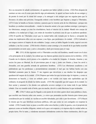 fui a su encuentro lo saludé cortésmente y le agradecí por haber subido a verme. (326) Pero después de
caminar un rato con él como para decirle algo privadamente, lo aparté un buen trecho de sus amigos y
de pronto lo tomé por la mitad del cuerpo y lo entregué a mis amigos que me seguían para que lo
llevaran a la aldea más próxima. Enseguida ordené a mis hombres que bajaran y ataqué a Tiberíades.
(327) Como la batalla se hiciera violenta y parecía que la victoria sería de los tiberienses –porque mis
hombres ya estaban retrocediendo–, viendo la situación animé a los que estaban conmigo y perseguí a
los tiberienses, aunque ya eran los triunfadores, hacia el interior de la ciudad. Mandé otro cuerpo de
soldados a la ciudad por el lago, con orden de incendiar la primera casa de que se pudieran apoderar.
(328) El pueblo de Tiberíades creyó que la ciudad había sido tomada por la fuerza y arrojando las
armas me imploraron ellos con sus esposas y sus hijos, que perdonara a la ciudad. (329) Cediendo a
sus ruegos contuve el ímpetu de mis soldados. Luego, como ya había llegado la tarde, regresé con mis
soldados y me fui a comer. (330) Invité a Simón a cenar conmigo y lo consolé de lo que había ocurrido
prometiéndole enviarlo sano y salvo a Jerusalén y darle provisiones para el viaje.
64. (331) Al día siguiente volví a Tiberíades con diez mil hombres, mandé reunir en el circo
a los principales de la ciudad y les ordené que me dijeran quiénes eran los autores de la rebelión. (332)
Cuando me lo dijeron, envié presos a los culpables a la ciudad de Jotapata. A Jonatás, Ananías y sus
socios los puse en libertad, les di provisiones para el viaje y junto con Simón y Jozar los envié a
Jerusalén, con una guardia armada de quinientos hombres. (333) Los tiberienses acudieron a mí
pidiéndome que los perdonase y prometiéndome enmendar el mal que me habían hecho con una
fidelidad constante para lo futuro. Y me rogaron que devolviera a sus dueños los despojos que
quedasen del saqueo de la ciudad. (334) Dispuse que todos los que tuvieran algo lo trajeran, y como se
demoraran en hacerlo, y viera un soldado junto a mí vestido con ropas más espléndidas que de
ordinario, le pregunté de dónde las había sacado. (335) Me respondió que del saqueo de la ciudad. Lo
hice azotar y amenacé a los demás con aplicarles severos castigos si no traían todo lo que habían
robado. Una vez reunido todo el botín, que era mucho, devolví a cada tiberiense lo que reclamaba.
65. (336) Y ahora que he llegado a este punto de mi relato quiero decir unas palabras a Justo,
que escribió una historia sobre este asunto, y a otros que pretenden escribir historia pero tienen poca
consideración por la verdad, no vacilan en escribir falsedades, por odio o por favoritismo. (337) Hacen
lo mismo que los que falsifican escrituras públicas, sólo que como no son castigados no respetan la
verdad. (338) Cuando Justo se puso a escribir sobre estos hechos y sobre la guerra, con el propósito de
aparecer como un hombre diligente, mintió en lo que a mí respecta y ni siquiera dijo la verdad sobre su
propia tierra. Por lo tanto, y siéndome necesario defenderme contra los falsos testimonios, diré lo que
 
