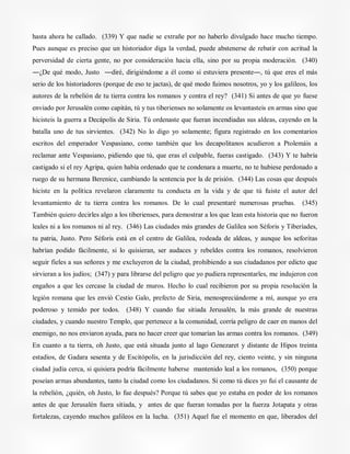 hasta ahora he callado. (339) Y que nadie se extrañe por no haberlo divulgado hace mucho tiempo.
Pues aunque es preciso que un historiador diga la verdad, puede abstenerse de rebatir con acritud la
perversidad de cierta gente, no por consideración hacia ella, sino por su propia moderación. (340)
―¿De qué modo, Justo ―diré, dirigiéndome a él como si estuviera presente―, tú que eres el más
serio de los historiadores (porque de eso te jactas), de qué modo fuimos nosotros, yo y los galileos, los
autores de la rebelión de tu tierra contra los romanos y contra el rey? (341) Si antes de que yo fuese
enviado por Jerusalén como capitán, tú y tus tiberienses no solamente os levantasteis en armas sino que
hicisteis la guerra a Decápolis de Siria. Tú ordenaste que fueran incendiadas sus aldeas, cayendo en la
batalla uno de tus sirvientes. (342) No lo digo yo solamente; figura registrado en los comentarios
escritos del emperador Vespasiano, como también que los decapolitanos acudieron a Ptolemáis a
reclamar ante Vespasiano, pidiendo que tú, que eras el culpable, fueras castigado. (343) Y te habría
castigado si el rey Agripa, quien había ordenado que te condenara a muerte, no te hubiese perdonado a
ruego de su hermana Berenice, cambiando la sentencia por la de prisión. (344) Las cosas que después
hiciste en la política revelaron claramente tu conducta en la vida y de que tú fuiste el autor del
levantamiento de tu tierra contra los romanos. De lo cual presentaré numerosas pruebas. (345)
También quiero decirles algo a los tiberienses, para demostrar a los que lean esta historia que no fueron
leales ni a los romanos ni al rey. (346) Las ciudades más grandes de Galilea son Séforis y Tiberíades,
tu patria, Justo. Pero Séforis está en el centro de Galilea, rodeada de aldeas, y aunque los seforitas
habrían podido fácilmente, si lo quisieran, ser audaces y rebeldes contra los romanos, resolvieron
seguir fieles a sus señores y me excluyeron de la ciudad, prohibiendo a sus ciudadanos por edicto que
sirvieran a los judíos; (347) y para librarse del peligro que yo pudiera representarles, me indujeron con
engaños a que les cercase la ciudad de muros. Hecho lo cual recibieron por su propia resolución la
legión romana que les envió Cestio Galo, prefecto de Siria, menospreciándome a mí, aunque yo era
poderoso y temido por todos. (348) Y cuando fue sitiada Jerusalén, la más grande de nuestras
ciudades, y cuando nuestro Templo, que pertenece a la comunidad, corría peligro de caer en manos del
enemigo, no nos enviaron ayuda, para no hacer creer que tomarían las armas contra los romanos. (349)
En cuanto a tu tierra, oh Justo, que está situada junto al lago Genezaret y distante de Hipos treinta
estadios, de Gadara sesenta y de Escitópolis, en la jurisdicción del rey, ciento veinte, y sin ninguna
ciudad judía cerca, si quisiera podría fácilmente haberse mantenido leal a los romanos, (350) porque
poseían armas abundantes, tanto la ciudad como los ciudadanos. Si como tú dices yo fui el causante de
la rebelión, ¿quién, oh Justo, lo fue después? Porque tú sabes que yo estaba en poder de los romanos
antes de que Jerusalén fuera sitiada, y antes de que fueran tomadas por la fuerza Jotapata y otras
fortalezas, cayendo muchos galileos en la lucha. (351) Aquel fue el momento en que, liberados del
 