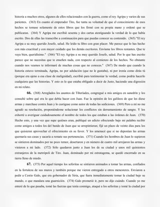 historia a muchos otros, algunos de ellos relacionados con la guerra, como el rey Agripa y varios de sus
parientes. (363) En cuanto al emperador Tito, fue tanta su voluntad de que el conocimiento de esos
hechos se tomase solamente de estos libros que los firmó con su propia mano y ordenó que se
publicaran. (364) Y Agripa me escribió sesenta y dos cartas atestiguando la verdad de lo que había
escrito. Dos de ellas las transcribo a continuación para que puedas conocer su contenido. (365) "El rey
Agripa a su muy querido Josefo, salud. He leído tu libro con gran placer. Me parece que lo has hecho
con más exactitud y con mayor cuidado que los demás escritores. Envíame los libros restantes. Que te
vaya bien, queridísimo." (366) "El rey Agripa a su muy querido Josefo, salud. Por lo que has escrito
parece que no necesitas que te enseñen nada, con respecto al comienzo de los hechos. No obstante
cuando nos veamos te informaré de muchas cosas que no conoces." (367) De modo que cuando la
historia estuvo terminada, Agripa, no por adulación (que no le gustaba), ni por ironía como dirás tú
(porque era ajeno a esa clase de malignidad), escribió para testimoniar la verdad, como podría hacerlo
cualquiera que lee historias. Y esto es lo que estaba obligado a decir de Justo, haciendo una digresión
en mi relato.
66. (368) Arreglados los asuntos de Tiberíades, congregué a mis amigos en sanedrín y los
consulté sobre qué era lo que debía hacer con Juan. Fue la opinión de los galileos de que les diese
armas y marchase contra Juan y lo castigase como autor de todas las sediciones. (369) Pero a mí no me
agradó su resolución, proponiéndome solucionar los conflictos sin derramamiento de sangre. Y los
exhorté a averiguar cuidadosamente el nombre de todos los que estaban a las órdenes de Juan. (370)
Hecho esto, y una vez que supe quiénes eran, publiqué un edicto ofreciendo bajo mi palabra recibir
como amigos a todos los del bando de Juan que se arrepintieran; fijé un plazo de veinte días para los
que quisieran aprovechar el ofrecimiento en su favor. Y los amenacé que si no deponían las armas
quemaría sus casas y sacaría a remate sus pertenencias. (371) Cuando los hombres de Juan lo supieron
se sintieron dominados por no poco temor, desertaron y en número de cuatro mil arrojaron las armas y
vinieron a mi lado. (372) Sólo quedaron junto a Juan los de su ciudad y unos mil quinientos
extranjeros de la metrópoli de Tiro. Juan, dominado por mi estratagema, se quedó encerrado en su
tierra lleno de miedo.
67. (373) Por aquel tiempo los seforitas se sintieron animados a tomar las armas, confiados
en la fortaleza de sus muros y también porque me vieron entregado a otros menesteres. Enviaron a
pedir a Cestio Galo, que era gobernador de Siria, que fuera inmediatamente tomar la ciudad bajo su
mando, o que mandara una guarnición. (374) Galo prometió ir, pero no dijo cuándo. Cuando yo me
enteré de lo que pasaba, tomé las fuerzas que tenía conmigo, ataqué a los seforitas y tomé la ciudad por
 