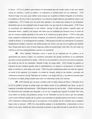la fuerza. (375) Los galileos aprovecharon la oportunidad para dar rienda suelta al odio que sentían
contra los seforitas y contra la ciudad y se empeñaron en asolarla junto con sus habitantes. (376)
Pusieron fuego a las casas, que estaban vacías porque sus ocupantes se habían refugiado en la fortaleza.
Los galileos se llevaron todo lo que pudieron y no omitieron ningún destrozo que pudieran causar a sus
compatriotas. (377) Viendo esto me sentí muy apenado y les ordené que cesaran en sus desmanes,
diciéndoles que era una impiedad tratar de aquel modo a los que eran de la misma patria. (378) Como
no escucharan mis admoniciones ni mis órdenes –porque el odio que sentían a aquella gente era
demasiado fuerte–, mandé a mis amigos más fieles que me rodeaban que hicieran correr el rumor de
que los romanos estaban atacando la otra parte de la ciudad con un gran ejército. (379) Lo hice para
tratar, mediante la difusión de un rumor semejante, de contener la violencia de los galileos y salvar a la
ciudad de Séforis. Y la estratagema dio resultado, (380) porque al recibir esa información se asustaron,
abandonaron el pillaje y huyeron; esto último porque me vieron a mí, que era su capitán, que también
huía. Porque para hacer creer el rumor fingí que estaba tan atemorizado como ellos. De este modo los
seforitas se salvaron inesperadamente, gracias a mi expediente.
68. (381) También Tiberíades estuvo a punto de ser saqueada por los galileos, en la
oportunidad que pasaré a relatar. Los miembros principales del senado escribieron al rey pidiéndole
que fuera a tomar posesión de la ciudad. (382) El rey les prometió ir y les envió una carta en respuesta,
por medio de uno de sus camaradas llamado Crispo, de origen judío. (383) Cuando los galileos se
enteraron de que conducía aquella carta, lo aprehendieron y lo trajeron a mi presencia. Al saberlo la
plebe se enfureció y echó mano a las armas. (384) Una gran multitud procedente de todas las regiones
se reunió al día siguiente y se trasladó a la ciudad de Asoquis, donde yo me alojaba, y gritando con
vehemencia acusaron a los de Tiberíades de traidores y de amigos del rey, y me pidieron permiso para
ir a destruir la ciudad, porque sentían tanto odio a los tiberienses como a los seforitas.
69. (385) Oyendo esto, me puse a meditar sobre la mejor manera de librar a Tiberíades de la
ira de los galileos; porque no podía negar que habían escrito al rey pidiéndole que fuese, ya que la
respuesta lo probaba suficientemente. (386) Después de pensar un rato les dije: ―Debo reconocer que
los tiberienses han cometido una iniquidad, y no os voy a impedir que saqueéis la ciudad. Pero estas
cosas deben ser hechas con prudencia; porque los de Tiberíades no son los únicos que han atentado
contra nuestra libertad: muchos de los galileos que pretenden ser grandes patriotas han hecho lo mismo.
(387) Esperemos entonces hasta que la investigación revele quiénes son los culpables para castigarlos
luego como se merecen. (388) Con estas palabras aplaqué a la muchedumbre, y deponiendo su ira se
fueron a sus casas. Ordené que fuera encerrado en prisión el que había llevado la carta del rey. Pocos
 