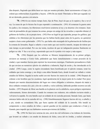 días después, fingiendo que debía hacer un viaje por asuntos privados, llamé secretamente a Crispo y le
ordené que emborrachara al guardián y huyera. (389) De ese modo Tiberíades se libró por segunda vez
de ser destruida, gracias a mi astucia.
70. (390) En ese mismo tiempo Justo, hijo de Pisto, huyó sin que yo lo supiera y fue a ver al
rey. La causa de que lo hiciera fue la que expondré a continuación. (391) Al comenzar la guerra entre
los judíos y los romanos, los tiberienses resolvieron someterse al rey y no desertar a los romanos. Justo
trató de persuadirlos de que tomaran las armas, porque era amigo de las revueltas y esperaba obtener el
gobierno de Galilea y de su propia tierra. (392) Pero no logró lo que esperaba, porque los galileos, que
odiaban a los tiberienses por las penurias que les habían hecho pasar antes de la guerra, no quisieron
aceptar a Justo como gobernador. (393) Yo, que había sido encargado de la gobernación de Galilea por
la comuna de Jerusalén, llegué a odiarlo a veces tanto que casi resolvía matarlo, incapaz de tolerar por
más tiempo su perversidad. Por eso me temía, receloso de que mi indignación pusiese finalmente en
peligro su vida. Y fue a ver al rey, suponiendo que con él si podría vivir mejor y más seguro.
71. (394) Después que los seforitas se libraron inesperadamente de su primer peligro,
enviaron un mensaje a Cestio Galo, pidiéndole que fuera inmediatamente a tomar posesión de la
ciudad, o que mandara fuerzas para reprimir las incursiones enemigas. Finalmente persuadieron a Galo
de que enviara un numeroso ejército de caballería e infantería; llegó de noche y fue introducido en la
ciudad. (395) Luego, como la región circundante fuera hostilizada por el ejército romano, tomé los
soldados que tenía conmigo y me dirigí a una aldea llamada Garis, donde levanté un vallado a veinte
estadios de Séforis; llegada la noche asalté con mis fuerzas los muros de la ciudad. (396) Después de
ordenar a mis hombres que los escalaran, logré apoderarme de la mayor parte de la ciudad. Pero poco
después por nuestro desconocimiento del lugar nos vimos obligados a retirarnos, después de matar a
doce soldados romanos de a pie y dos de a caballo y varios seforitas, habiendo perdido nosotros un solo
hombre. (397) Después de librar una batalla en la planicie con la caballería, cuyos peligros soportamos
valerosamente, fuimos derrotados. Cuando los romanos nos rodearon, mis soldados tuvieron miedo y
volvieron la espalda. En esta batalla cayó un soldado de mi custodia personal, llamado Justo, que hasta
entonces había sido de la custodia del rey. (398) Simultáneamente llegaron fuerzas del rey, a caballo y
a pie, siendo su comandante Sila, que fuera capitán del soldado de la custodia. Sila instaló su
campamento a cinco estadios de Julias y apostó guardas en los caminos que conducían a Caná y a
Gamala, para impedir que sus habitantes sacaran provisiones de Galilea.
72. (399) No bien tuve noticias de esto, envié dos mil milicianos a las órdenes de Jeremías,
que levantó un vallado a un estadio de distancia de Julias, cerca del río Jordán, y realizó solamente
 