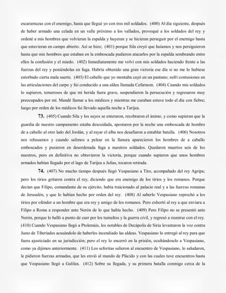 escaramuzas con el enemigo, hasta que llegué yo con tres mil soldados. (400) Al día siguiente, después
de haber armado una celada en un valle próximo a los vallados, provoqué a los soldados del rey y
ordené a mis hombres que volvieran la espalda y huyeran y se hicieran perseguir por el enemigo hasta
que estuvieran en campo abierto. Así se hizo; (401) porque Sila creyó que huíamos y nos persiguieron
hasta que mis hombres que estaban en la emboscada pudieron atacarlos por la espalda sembrando entre
ellos la confusión y el miedo. (402) Inmediatamente me volví con mis soldados haciendo frente a las
fuerzas del rey y poniéndolas en fuga. Habría obtenido una gran victoria ese día si no me lo hubiese
estorbado cierta mala suerte. (403) El caballo que yo montaba cayó en un pantano; sufrí contusiones en
las articulaciones del carpo y fui conducido a una aldea llamada Cefarnom. (404) Cuando mis soldados
lo supieron, temerosos de que mi herida fuera grave, suspendieron la persecución y regresaron muy
preocupados por mí. Mandé llamar a los médicos y mientras me curaban estuve todo el día con fiebre;
luego por orden de los médicos fui llevado aquella noche a Tarijea.
73. (405) Cuando Sila y los suyos se enteraron, recobraron el ánimo, y como supieran que la
guardia de nuestro campamento estaba descuidada, apostaron por la noche una emboscada de hombre
de a caballo al otro lado del Jordán, y al rayar el alba nos desafiaron a entablar batalla. (406) Nosotros
nos rehusamos y cuando salimos a pelear en la llanura aparecieron los hombres de a caballo
emboscados y pusieron en desordenada fuga a nuestros soldados. Quedaron muertos seis de los
nuestros, pero en definitiva no obtuvieron la victoria, porque cuando supieron que unos hombres
armados habían llegado por el lago de Tarijea a Julias, tocaron retirada.
74. (407) No mucho tiempo después llegó Vespasiano a Tiro, acompañado del rey Agripa;
pero los tirios gritaron contra el rey, diciendo que era enemigo de los tirios y los romanos. Porque
decían que Filipo, comandante de su ejército, había traicionado al palacio real y a las fuerzas romanas
de Jerusalén, y que lo habían hecho por orden del rey. (408) Al saberlo Vespasiano reprochó a los
tirios por ofender a un hombre que era rey y amigo de los romanos. Pero exhortó al rey a que enviara a
Filipo a Roma a responder ante Nerón de lo que había hecho. (409) Pero Filipo no se presentó ante
Nerón, porque lo halló a punto de caer por los tumultos y la guerra civil, y regresó a reunirse con el rey.
(410) Cuando Vespasiano llegó a Ptolemáis, los notables de Decápolis de Siria levantaron la voz contra
Justo de Tiberíades acusándolo de haberles incendiado las aldeas. Vespasiano lo entregó al rey para que
fuera ajusticiado en su jurisdicción; pero el rey lo encerró en la prisión, ocultándoselo a Vespasiano,
como ya dijimos anteriormente. (411) Los seforitas salieron al encuentro de Vespasiano, lo saludaron,
le pidieron fuerzas armadas, que les envió al mando de Plácido y con las cuales tuve encuentros hasta
que Vespasiano llegó a Galilea. (412) Sobre su llegada, y su primera batalla conmigo cerca de la
 