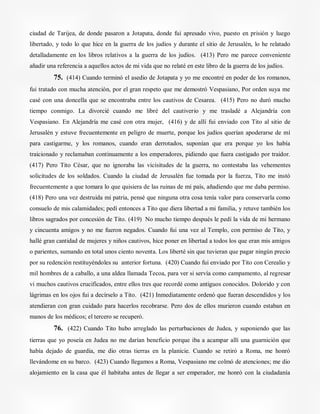 ciudad de Tarijea, de donde pasaron a Jotapata, donde fui apresado vivo, puesto en prisión y luego
libertado, y todo lo que hice en la guerra de los judíos y durante el sitio de Jerusalén, lo he relatado
detalladamente en los libros relativos a la guerra de los judíos. (413) Pero me parece conveniente
añadir una referencia a aquellos actos de mi vida que no relaté en este libro de la guerra de los judíos.
75. (414) Cuando terminó el asedio de Jotapata y yo me encontré en poder de los romanos,
fui tratado con mucha atención, por el gran respeto que me demostró Vespasiano, Por orden suya me
casé con una doncella que se encontraba entre los cautivos de Cesarea. (415) Pero no duró mucho
tiempo conmigo. La divorcié cuando me libré del cautiverio y me trasladé a Alejandría con
Vespasiano. En Alejandría me casé con otra mujer, (416) y de allí fui enviado con Tito al sitio de
Jerusalén y estuve frecuentemente en peligro de muerte, porque los judíos querían apoderarse de mí
para castigarme, y los romanos, cuando eran derrotados, suponían que era porque yo los había
traicionado y reclamaban continuamente a los emperadores, pidiendo que fuera castigado por traidor.
(417) Pero Tito César, que no ignoraba las vicisitudes de la guerra, no contestaba las vehementes
solicitudes de los soldados. Cuando la ciudad de Jerusalén fue tomada por la fuerza, Tito me instó
frecuentemente a que tomara lo que quisiera de las ruinas de mi país, añadiendo que me daba permiso.
(418) Pero una vez destruida mi patria, pensé que ninguna otra cosa tenía valor para conservarla como
consuelo de mis calamidades; pedí entonces a Tito que diera libertad a mi familia, y retuve también los
libros sagrados por concesión de Tito. (419) No mucho tiempo después le pedí la vida de mi hermano
y cincuenta amigos y no me fueron negados. Cuando fui una vez al Templo, con permiso de Tito, y
hallé gran cantidad de mujeres y niños cautivos, hice poner en libertad a todos los que eran mis amigos
o parientes, sumando en total unos ciento noventa. Los liberté sin que tuvieran que pagar ningún precio
por su redención restituyéndoles su anterior fortuna. (420) Cuando fui enviado por Tito con Cerealio y
mil hombres de a caballo, a una aldea llamada Tecoa, para ver si servía como campamento, al regresar
vi muchos cautivos crucificados, entre ellos tres que recordé como antiguos conocidos. Dolorido y con
lágrimas en los ojos fui a decírselo a Tito. (421) Inmediatamente ordenó que fueran descendidos y los
atendieran con gran cuidado para hacerlos recobrarse. Pero dos de ellos murieron cuando estaban en
manos de los médicos; el tercero se recuperó.
76. (422) Cuando Tito hubo arreglado las perturbaciones de Judea, y suponiendo que las
tierras que yo poseía en Judea no me darían beneficio porque iba a acampar allí una guarnición que
había dejado de guardia, me dio otras tierras en la planicie. Cuando se retiró a Roma, me honró
llevándome en su barco. (423) Cuando llegamos a Roma, Vespasiano me colmó de atenciones; me dio
alojamiento en la casa que él habitaba antes de llegar a ser emperador, me honró con la ciudadanía
 