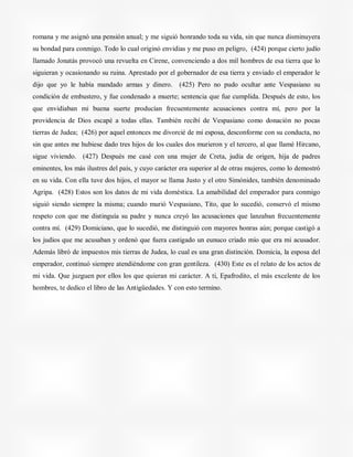 romana y me asignó una pensión anual; y me siguió honrando toda su vida, sin que nunca disminuyera
su bondad para conmigo. Todo lo cual originó envidias y me puso en peligro, (424) porque cierto judío
llamado Jonatás provocó una revuelta en Cirene, convenciendo a dos mil hombres de esa tierra que lo
siguieran y ocasionando su ruina. Aprestado por el gobernador de esa tierra y enviado el emperador le
dijo que yo le había mandado armas y dinero. (425) Pero no pudo ocultar ante Vespasiano su
condición de embustero, y fue condenado a muerte; sentencia que fue cumplida. Después de esto, los
que envidiaban mi buena suerte producían frecuentemente acusaciones contra mí, pero por la
providencia de Dios escapé a todas ellas. También recibí de Vespasiano como donación no pocas
tierras de Judea; (426) por aquel entonces me divorcié de mi esposa, desconforme con su conducta, no
sin que antes me hubiese dado tres hijos de los cuales dos murieron y el tercero, al que llamé Hircano,
sigue viviendo. (427) Después me casé con una mujer de Creta, judía de origen, hija de padres
eminentes, los más ilustres del país, y cuyo carácter era superior al de otras mujeres, como lo demostró
en su vida. Con ella tuve dos hijos, el mayor se llama Justo y el otro Simónides, también denominado
Agripa. (428) Estos son los datos de mi vida doméstica. La amabilidad del emperador para conmigo
siguió siendo siempre la misma; cuando murió Vespasiano, Tito, que lo sucedió, conservó el mismo
respeto con que me distinguía su padre y nunca creyó las acusaciones que lanzaban frecuentemente
contra mí. (429) Domiciano, que lo sucedió, me distinguió con mayores honras aún; porque castigó a
los judíos que me acusaban y ordenó que fuera castigado un eunuco criado mío que era mi acusador.
Además libró de impuestos mis tierras de Judea, lo cual es una gran distinción. Domicia, la esposa del
emperador, continuó siempre atendiéndome con gran gentileza. (430) Este es el relato de los actos de
mi vida. Que juzguen por ellos los que quieran mi carácter. A ti, Epafrodito, el más excelente de los
hombres, te dedico el libro de las Antigüedades. Y con esto termino.
 