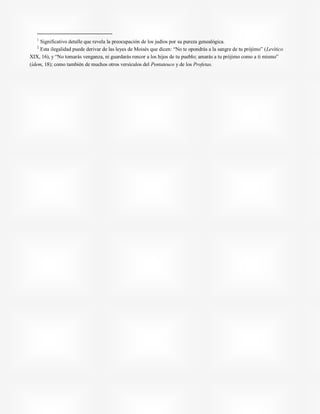 1
Significativo detalle que revela la preocupación de los judíos por su pureza genealógica.
2
Esta ilegalidad puede derivar de las leyes de Moisés que dicen: “No te opondrás a la sangre de tu prójimo” (Levítico
XIX, 16), y “No tomarás venganza, ni guardarás rencor a los hijos de tu pueblo; amarás a tu prójimo como a ti mismo”
(ídem, 18); como también de muchos otros versículos del Pentateuco y de los Profetas.
 