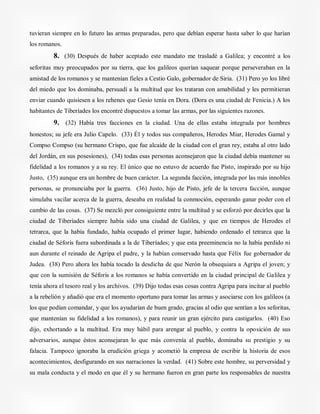 tuvieran siempre en lo futuro las armas preparadas, pero que debían esperar hasta saber lo que harían
los romanos.
8. (30) Después de haber aceptado este mandato me trasladé a Galilea; y encontré a los
seforitas muy preocupados por su tierra, que los galileos querían saquear porque perseveraban en la
amistad de los romanos y se mantenían fieles a Cestio Galo, gobernador de Siria. (31) Pero yo los libré
del miedo que los dominaba, persuadí a la multitud que los trataran con amabilidad y les permitieran
enviar cuando quisiesen a los rehenes que Gesio tenía en Dora. (Dora es una ciudad de Fenicia.) A los
habitantes de Tiberíades los encontré dispuestos a tomar las armas, por las siguientes razones.
9. (32) Había tres facciones en la ciudad. Una de ellas estaba integrada por hombres
honestos; su jefe era Julio Capelo. (33) Él y todos sus compañeros, Herodes Miar, Herodes Gamal y
Compso Compso (su hermano Crispo, que fue alcaide de la ciudad con el gran rey, estaba al otro lado
del Jordán, en sus posesiones), (34) todas esas personas aconsejaron que la ciudad debía mantener su
fidelidad a los romanos y a su rey. El único que no estuvo de acuerdo fue Pisto, inspirado por su hijo
Justo, (35) aunque era un hombre de buen carácter. La segunda facción, integrada por las más innobles
personas, se pronunciaba por la guerra. (36) Justo, hijo de Pisto, jefe de la tercera facción, aunque
simulaba vacilar acerca de la guerra, deseaba en realidad la conmoción, esperando ganar poder con el
cambio de las cosas. (37) Se mezcló por consiguiente entre la multitud y se esforzó por decirles que la
ciudad de Tiberíades siempre había sido una ciudad de Galilea, y que en tiempos de Herodes el
tetrarca, que la había fundado, había ocupado el primer lugar, habiendo ordenado el tetrarca que la
ciudad de Séforis fuera subordinada a la de Tiberíades; y que esta preeminencia no la había perdido ni
aun durante el reinado de Agripa el padre, y la habían conservado hasta que Félix fue gobernador de
Judea. (38) Pero ahora les había tocado la desdicha de que Nerón la obsequiara a Agripa el joven; y
que con la sumisión de Séforis a los romanos se había convertido en la ciudad principal de Galilea y
tenía ahora el tesoro real y los archivos. (39) Dijo todas esas cosas contra Agripa para incitar al pueblo
a la rebelión y añadió que era el momento oportuno para tomar las armas y asociarse con los galileos (a
los que podían comandar, y que los ayudarían de buen grado, gracias al odio que sentían a los seforitas,
que mantenían su fidelidad a los romanos), y para reunir un gran ejército para castigarlos. (40) Eso
dijo, exhortando a la multitud. Era muy hábil para arengar al pueblo, y contra la oposición de sus
adversarios, aunque éstos aconsejaran lo que más convenía al pueblo, dominaba su prestigio y su
falacia. Tampoco ignoraba la erudición griega y acometió la empresa de escribir la historia de esos
acontecimientos, desfigurando en sus narraciones la verdad. (41) Sobre este hombre, su perversidad y
su mala conducta y el modo en que él y su hermano fueron en gran parte los responsables de nuestra
 