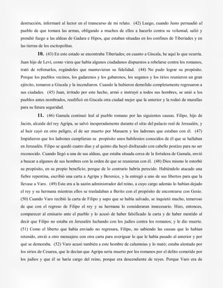 destrucción, informaré al lector en el transcurso de mi relato. (42) Luego, cuando Justo persuadió al
pueblo de que tomara las armas, obligando a muchos de ellos a hacerlo contra su voluntad, salió y
prendió fuego a las aldeas de Gadara e Hipos, que estaban situadas en los confines de Tiberíades y en
las tierras de los escitopolitas.
10. (43) En este estado se encontraba Tiberíades; en cuanto a Giscala, he aquí lo que ocurría.
Juan hijo de Leví, como viera que había algunos ciudadanos dispuestos a rebelarse contra los romanos,
trató de refrenarlos, rogándoles que mantuvieran su fidelidad. (44) No pudo lograr su propósito.
Porque los pueblos vecinos, los gadarenos y los gabarenos, los soganos y los tirios reunieron un gran
ejército, tomaron a Giscala y la incendiaron. Cuando la hubieron demolido completamente regresaron a
sus ciudades. (45) Juan, irritado por este hecho, armó e instruyó a todos sus hombres, se unió a los
pueblos antes nombrados, reedificó en Giscala otra ciudad mejor que la anterior y la rodeó de murallas
para su futura seguridad.
11. (46) Gamala continuó leal al pueblo romano por las siguientes causas. Filipo, hijo de
Jacim, alcaide del rey Agripa, se salvó inesperadamente durante el sitio del palacio real de Jerusalén, y
al huir cayó en otro peligro, el de ser muerto por Manaem y los ladrones que estaban con él. (47)
Impidieron que los ladrones cumplieran su propósito unos babilonios conocidos de él que se hallaban
en Jerusalén. Filipo se quedó cuatro días y al quinto día huyó disfrazado con cabello postizo para no ser
reconocido. Cuando llegó a una de sus aldeas, que estaba situada cerca de la fortaleza de Gamala, envió
a buscar a algunos de sus hombres con la orden de que se reunieran con él. (48) Dios mismo le estorbó
su propósito, en su propio beneficio; porque de lo contrario habría perecido. Habiéndolo atacado una
fiebre repentina, escribió una carta a Agripa y Berenice, y la entregó a uno de sus libertos para que la
llevase a Varo. (49) Este era a la sazón administrador del reino, a cuyo cargo además lo habían dejado
el rey y su hermana mientras ellos se trasladaban a Berito con el propósito de encontrarse con Gesio.
(50) Cuando Varo recibió la carta de Filipo y supo que se había salvado, se inquietó mucho, temeroso
de que con el regreso de Filipo el rey y su hermana lo consideraran innecesario. Hizo, entonces,
comparecer al emisario ante el pueblo y lo acusó de haber falsificado la carta y de haber mentido al
decir que Filipo no estaba en Jerusalén luchando con los judíos contra los romanos; y le dio muerte.
(51) Como el liberto que había enviado no regresara, Filipo, no sabiendo las causas que lo habían
retenido, envió a otro mensajero con otra carta para averiguar lo que le había pasado al anterior y por
qué se demoraba. (52) Varo acusó también a este hombre de calumnias y lo mató; estaba alentado por
los sirios de Cesarea, que le decían que Agripa sería muerto por los romanos por el delito cometido por
los judíos y que él se haría cargo del reino, porque era descendiente de reyes. Porque Varo era de
 