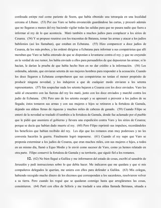 confesada estirpe real como pariente de Soem, que había obtenido una tetrarquía en una localidad
cercana al Líbano. (53) Por eso Varo se había envanecido guardándose las cartas, y procuró además
que no llegaran a manos del rey haciendo vigilar todas las salidas para que no pasara nadie que fuera a
informar al rey de lo que acontecía. Mató también a muchos judíos para complacer a los sirios de
Cesarea. (54) Y se propuso reunirse con los traconitas de Batanea, tomar las armas y atacar a los judíos
babilonios (así los llamaban), que estaban en Ecbatana. (55) Hizo comparecer a doce judíos de
Cesarea, de los más probos, y les ordenó dirigirse a Ecbatana para informar a sus compatriotas que allí
moraban que Varo se había enterado de que se disponían a levantarse contra el rey; y que no creyendo
en la verdad de ese rumor, los había enviado a ellos para persuadirlos de que depusieran las armas; si lo
hacían, le darían la prueba de que había hecho bien en no dar crédito a la información. (56) Les
ordenaba, además, que enviaran setenta de sus mejores hombres para responder a la acusación. Cuando
los doce llegaron a Ecbatana comprobaron que sus compatriotas no tenían el menor propósito de
producir ninguna novedad, y los indujeron a que de cualquier modo enviaran a los setenta
representantes. (57) Sin sospechar nada los setenta bajaron a Cesarea con los doce enviados. Varo les
salió al encuentro con las fuerzas del rey los mató, junto con los doce enviados y marchó contra los
judío de Ecbatana. (58) Pero uno de los setenta escapó y se apresuró a prevenir a los judíos de su
llegada; éstos tomaron sus armas y con sus mujeres e hijos se retiraron a la fortaleza de Gamala,
dejando sus aldeas llenas de riquezas y muchos miles de cabezas de ganado. (59) Cuando Filipo se
enteró de la novedad se trasladó él también a la fortaleza de Gamala, donde fue aclamado por el pueblo
que le pidió que asumiera el gobierno y llevara una expedición contra Varo y los sirios de Cesarea;
porque se decía que habían dado muerte al rey. (60) Pero Filipo reprimió sus impulsos, recordándoles
los beneficios que habían recibido del rey. Les dijo que los romanos eran muy poderosos y no les
convenía hacerles la guerra. Finalmente logró imponerse. (61) Cuando el rey supo que Varo se
proponía exterminar a los judíos de Cesarea, que eran muchos miles, con sus mujeres e hijos, a todos
en un mismo día, llamó a Equo Modio y lo envió como sucesor de Varo, como ya hemos relatado en
otra parte. Filipo conservó la fortaleza de Gamala y su territorio, que siguió fiel a los romanos.
12. (62) No bien llegué a Galilea y me informaron del estado de cosas, escribí al sanedrín de
Jerusalén y pedí instrucciones sobre lo que debía hacer. Me indicaron que me quedara y que si mis
compañeros delegados lo querían, me uniera con ellos para defender a Galilea. (63) Mis colegas,
habiendo recogido mucho dinero de los diezmos que corresponden a los sacerdotes, resolvieron volver
a su tierra. Pero cuando les rogué que se quedaran conmigo hasta que arregláramos las cosas,
consintieron. (64) Partí con ellos de Séforis y me trasladé a una aldea llamada Betmaus, situada a
 