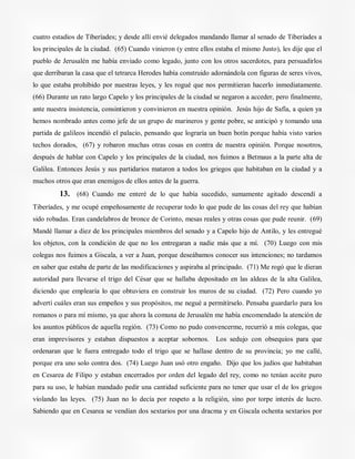cuatro estadios de Tiberíades; y desde allí envié delegados mandando llamar al senado de Tiberíades a
los principales de la ciudad. (65) Cuando vinieron (y entre ellos estaba el mismo Justo), les dije que el
pueblo de Jerusalén me había enviado como legado, junto con los otros sacerdotes, para persuadirlos
que derribaran la casa que el tetrarca Herodes había construido adornándola con figuras de seres vivos,
lo que estaba prohibido por nuestras leyes, y les rogué que nos permitieran hacerlo inmediatamente.
(66) Durante un rato largo Capelo y los principales de la ciudad se negaron a acceder, pero finalmente,
ante nuestra insistencia, consintieron y convinieron en nuestra opinión. Jesús hijo de Safía, a quien ya
hemos nombrado antes como jefe de un grupo de marineros y gente pobre, se anticipó y tomando una
partida de galileos incendió el palacio, pensando que lograría un buen botín porque había visto varios
techos dorados, (67) y robaron muchas otras cosas en contra de nuestra opinión. Porque nosotros,
después de hablar con Capelo y los principales de la ciudad, nos fuimos a Betmaus a la parte alta de
Galilea. Entonces Jesús y sus partidarios mataron a todos los griegos que habitaban en la ciudad y a
muchos otros que eran enemigos de ellos antes de la guerra.
13. (68) Cuando me enteré de lo que había sucedido, sumamente agitado descendí a
Tiberíades, y me ocupé empeñosamente de recuperar todo lo que pude de las cosas del rey que habían
sido robadas. Eran candelabros de bronce de Corinto, mesas reales y otras cosas que pude reunir. (69)
Mandé llamar a diez de los principales miembros del senado y a Capelo hijo de Antilo, y les entregué
los objetos, con la condición de que no los entregaran a nadie más que a mí. (70) Luego con mis
colegas nos fuimos a Giscala, a ver a Juan, porque deseábamos conocer sus intenciones; no tardamos
en saber que estaba de parte de las modificaciones y aspiraba al principado. (71) Me rogó que le dieran
autoridad para llevarse el trigo del César que se hallaba depositado en las aldeas de la alta Galilea,
diciendo que emplearía lo que obtuviera en construir los muros de su ciudad. (72) Pero cuando yo
advertí cuáles eran sus empeños y sus propósitos, me negué a permitírselo. Pensaba guardarlo para los
romanos o para mí mismo, ya que ahora la comuna de Jerusalén me había encomendado la atención de
los asuntos públicos de aquella región. (73) Como no pudo convencerme, recurrió a mis colegas, que
eran imprevisores y estaban dispuestos a aceptar sobornos. Los sedujo con obsequios para que
ordenaran que le fuera entregado todo el trigo que se hallase dentro de su provincia; yo me callé,
porque era uno solo contra dos. (74) Luego Juan usó otro engaño. Dijo que los judíos que habitaban
en Cesarea de Filipo y estaban encerrados por orden del legado del rey, como no tenían aceite puro
para su uso, le habían mandado pedir una cantidad suficiente para no tener que usar el de los griegos
violando las leyes. (75) Juan no lo decía por respeto a la religión, sino por torpe interés de lucro.
Sabiendo que en Cesarea se vendían dos sextarios por una dracma y en Giscala ochenta sextarios por
 