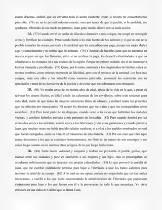 cuatro dracmas, ordenó que les enviaran todo el aceite existente, como si tuviera mi consentimiento
para ello; (76) yo no lo permití voluntariamente, sino por temor de que el pueblo, si lo prohibía, me
apedreara. Obtenido de ese modo mi permiso, Juan ganó mucho dinero con su mala acción.
14. (77) Cuando envié de vuelta de Giscala a Jerusalén a mis colegas, me ocupé en conseguir
armas y fortificar las ciudades. Pero cuando llamé a los más fuertes de los ladrones y vi que no me sería
posible tomarles las armas, persuadí a la multitud que les concediera una paga, porque era mejor darles
algo voluntariamente y no tolerar que les robaran. (78) Y después de hacerles jurar que no entrarían en
nuestra región sin que los llamaran, salvo si no recibían la paga, los despedí exhortándolos a que no
ofendieran a los romanos ni a sus vecinos de la región. Porque mi primer cuidado era el de mantener a
Galilea tranquila y pacificada. (79) Quise, por lo tanto, mantener a los magistrados de Galilea, cerca de
setenta hombres, como rehenes en prenda de fidelidad, pero con el pretexto de la amistad. Los hice mis
amigos, viajé con ellos y los adscribí como asesores judiciales; pronuncié las sentencias con su
aprobación y traté de no desviarme de la justicia y de evitar que me sobornaran con obsequios.
15. (80) Yo estaba cerca de los treinta años de edad, época de la vida en la que, a pesar de
refrenar los deseos ilícitos, es difícil eludir las calumnias de los envidiosos, sobre todo teniendo gran
autoridad; cuidé de que todas las mujeres estuvieran libres de ofensas, y rechacé todos los presentes
que me ofrecían por innecesarios. Ni acepté los diezmos que me traían y que me correspondían como
sacerdote. (81) Pero tomé parte de los despojos, cuando vencí a los sirios que habitaban las ciudades
vecinas, y confieso haberlos enviado a mis parientes de Jerusalén. (82) Pero cuando dominé por las
armas dos veces a los seforitas, cuatro veces a los tiberienses y una a los gadarenses y cuando prendí a
Juan, que muchas veces me había tendido celadas traidoras, ni a él ni a los pueblos nombrados permití
que fueran castigados, como se verá en el transcurso de esta historia. (83) Por eso creo que Dios (que
nunca desconoce a los que se conducen honestamente), me libró de las manos de mis enemigos y me
cuidó luego cuando caí en muchos otros peligros, de lo que luego hablaremos.
16. (84) Tanta buena voluntad y simpatía y lealtad me profesaba el pueblo galileo, que
cuando tomé sus ciudades y puse en cautiverio a sus mujeres y sus hijos, más se preocupaban de
atenderme solícitamente que de lamentar sus propias calamidades. (85) Lo que provocó la envidia de
Juan, que me escribió pidiéndome permiso para bajar a Tiberíades a usar los baños calientes para
recobrar la salud de su cuerpo. (86) A lo cual no me opuse, porque no sospechaba que tuviese malas
intenciones, y escribí a los que había encomendado la administración de Tiberíades que prepararan
alojamiento para Juan y los que fueran con él y le proveyeran de todo lo que necesitara. Yo vivía
entonces en una aldea de Galilea que se llama Caná.
 
