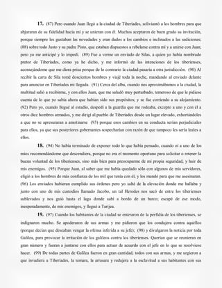 17. (87) Pero cuando Juan llegó a la ciudad de Tiberíades, soliviantó a los hombres para que
abjuraran de su fidelidad hacia mí y se unieran con él. Muchos aceptaron de buen grado su invitación,
porque siempre les gustaban las novedades y eran dados a los cambios e inclinados a las sediciones;
(88) sobre todo Justo y su padre Pisto, que estaban dispuestos a rebelarse contra mí y a unirse con Juan;
pero yo me anticipé y lo impedí. (89) Fue a verme un enviado de Silas, a quien yo había nombrado
pretor de Tiberíades, como ya he dicho, y me informó de las intenciones de los tiberienses,
aconsejándome que me diera prisa porque de lo contrario la ciudad pasaría a otra jurisdicción. (90) Al
recibir la carta de Sila tomé doscientos hombres y viajé toda la noche, mandando al enviado delante
para anunciar en Tiberíades mi llegada. (91) Cerca del alba, cuando nos aproximábamos a la ciudad, la
multitud salió a recibirme, y con ellos Juan, que me saludó muy perturbado, temeroso de que le pidiese
cuenta de lo que yo sabía ahora que habían sido sus propósitos; y se fue corriendo a su alojamiento.
(92) Pero yo, cuando llegué al estadio, despedí a la guardia que me rodeaba, excepto a uno y con él a
otros diez hombres armados, y me dirigí al pueblo de Tiberíades desde un lugar elevado, exhortándoles
a que no se apresuraran a amotinarse (93) porque esos cambios en su conducta serían perjudiciales
para ellos, ya que sus posteriores gobernantes sospecharían con razón de que tampoco les sería leales a
ellos.
18. (94) No había terminado de exponer todo lo que había pensado, cuando oí a uno de los
míos recomendándome que descendiera, porque no era el momento oportuno para solicitar o retener la
buena voluntad de los tiberienses, sino más bien para preocuparme de mi propia seguridad, y huir de
mis enemigos. (95) Porque Juan, al saber que me había quedado sólo con algunos de mis servidores,
eligió a los hombres de más confianza de los mil que tenía con él, y los mandó para que me asesinaran.
(96) Los enviados hubieran cumplido sus órdenes pero yo salté de la elevación donde me hallaba y
junto con uno de mis custodios llamado Jacobo, un tal Herodes nos sacó de entre los tiberienses
sublevados y nos guió hasta el lago donde subí a bordo de un barco; escapé de ese modo,
inesperadamente, de mis enemigos, y llegué a Tarijea.
19. (97) Cuando los habitantes de la ciudad se enteraron de la perfidia de los tiberienses, se
indignaron mucho. Se apoderaron de sus armas y me pidieron que los condujera contra aquéllos
(porque decían que deseaban vengar la ofensa inferida a su jefe); (98) y divulgaron la noticia por toda
Galilea, para provocar la irritación de los galileos contra los tiberienses. Querían que se reunieran en
gran número y fueran a juntarse con ellos para actuar de acuerdo con el jefe en lo que se resolviese
hacer. (99) De todas partes de Galilea fueron en gran cantidad, todos con sus armas, y me urgieron a
que invadiera a Tiberíades, la tomara, la arrasara y redujera a la esclavitud a sus habitantes con sus
 