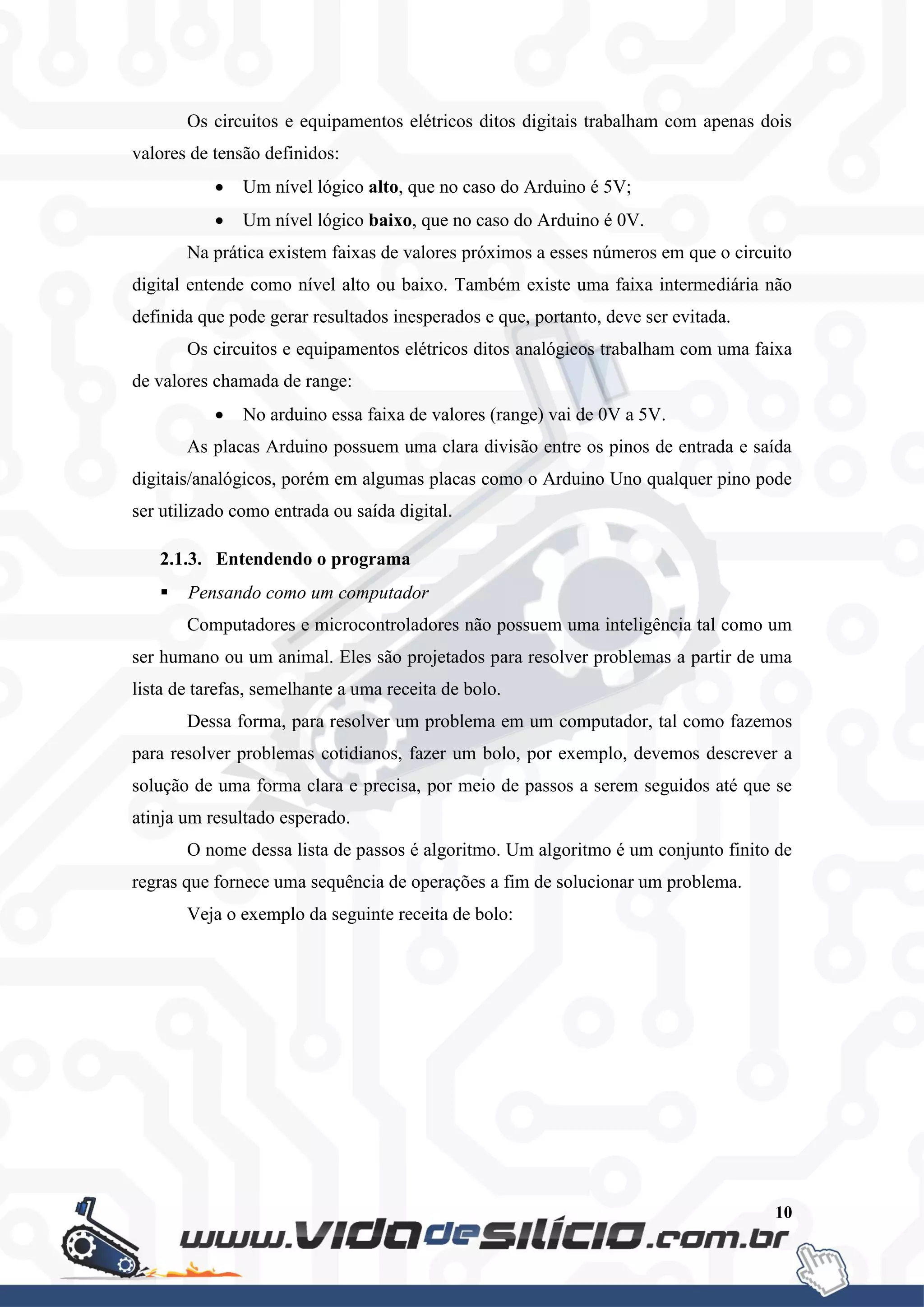 10
Os circuitos e equipamentos elétricos ditos digitais trabalham com apenas dois
valores de tensão definidos:
 Um nível lógico alto, que no caso do Arduino é 5V;
 Um nível lógico baixo, que no caso do Arduino é 0V.
Na prática existem faixas de valores próximos a esses números em que o circuito
digital entende como nível alto ou baixo. Também existe uma faixa intermediária não
definida que pode gerar resultados inesperados e que, portanto, deve ser evitada.
Os circuitos e equipamentos elétricos ditos analógicos trabalham com uma faixa
de valores chamada de range:
 No arduino essa faixa de valores (range) vai de 0V a 5V.
As placas Arduino possuem uma clara divisão entre os pinos de entrada e saída
digitais/analógicos, porém em algumas placas como o Arduino Uno qualquer pino pode
ser utilizado como entrada ou saída digital.
2.1.3. Entendendo o programa
 Pensando como um computador
Computadores e microcontroladores não possuem uma inteligência tal como um
ser humano ou um animal. Eles são projetados para resolver problemas a partir de uma
lista de tarefas, semelhante a uma receita de bolo.
Dessa forma, para resolver um problema em um computador, tal como fazemos
para resolver problemas cotidianos, fazer um bolo, por exemplo, devemos descrever a
solução de uma forma clara e precisa, por meio de passos a serem seguidos até que se
atinja um resultado esperado.
O nome dessa lista de passos é algoritmo. Um algoritmo é um conjunto finito de
regras que fornece uma sequência de operações a fim de solucionar um problema.
Veja o exemplo da seguinte receita de bolo:
 