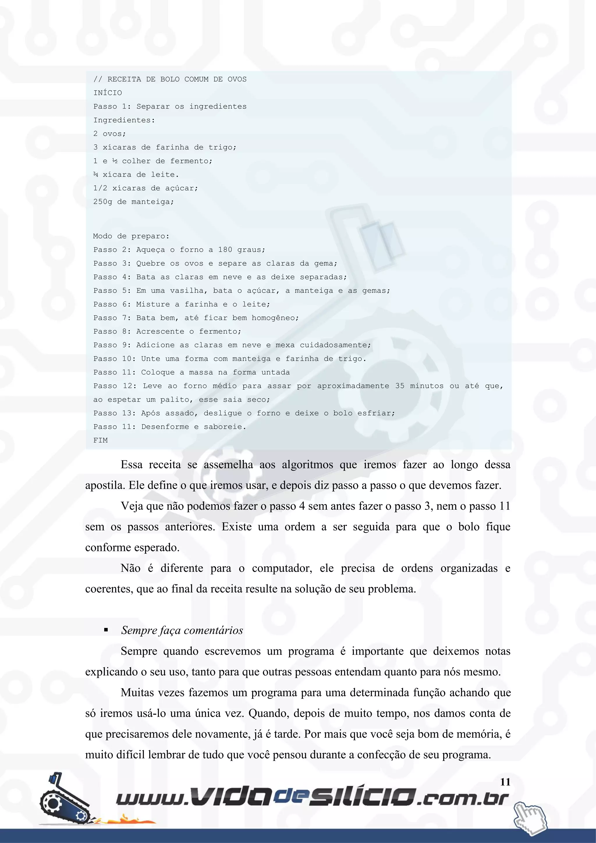 11
Essa receita se assemelha aos algoritmos que iremos fazer ao longo dessa
apostila. Ele define o que iremos usar, e depois diz passo a passo o que devemos fazer.
Veja que não podemos fazer o passo 4 sem antes fazer o passo 3, nem o passo 11
sem os passos anteriores. Existe uma ordem a ser seguida para que o bolo fique
conforme esperado.
Não é diferente para o computador, ele precisa de ordens organizadas e
coerentes, que ao final da receita resulte na solução de seu problema.
 Sempre faça comentários
Sempre quando escrevemos um programa é importante que deixemos notas
explicando o seu uso, tanto para que outras pessoas entendam quanto para nós mesmo.
Muitas vezes fazemos um programa para uma determinada função achando que
só iremos usá-lo uma única vez. Quando, depois de muito tempo, nos damos conta de
que precisaremos dele novamente, já é tarde. Por mais que você seja bom de memória, é
muito difícil lembrar de tudo que você pensou durante a confecção de seu programa.
// RECEITA DE BOLO COMUM DE OVOS
INÍCIO
Passo 1: Separar os ingredientes
Ingredientes:
2 ovos;
3 xícaras de farinha de trigo;
1 e ½ colher de fermento;
¾ xícara de leite.
1/2 xícaras de açúcar;
250g de manteiga;
Modo de preparo:
Passo 2: Aqueça o forno a 180 graus;
Passo 3: Quebre os ovos e separe as claras da gema;
Passo 4: Bata as claras em neve e as deixe separadas;
Passo 5: Em uma vasilha, bata o açúcar, a manteiga e as gemas;
Passo 6: Misture a farinha e o leite;
Passo 7: Bata bem, até ficar bem homogêneo;
Passo 8: Acrescente o fermento;
Passo 9: Adicione as claras em neve e mexa cuidadosamente;
Passo 10: Unte uma forma com manteiga e farinha de trigo.
Passo 11: Coloque a massa na forma untada
Passo 12: Leve ao forno médio para assar por aproximadamente 35 minutos ou até que,
ao espetar um palito, esse saia seco;
Passo 13: Após assado, desligue o forno e deixe o bolo esfriar;
Passo 11: Desenforme e saboreie.
FIM
Passo 11: Desenforme e saboreie.
FIM
 
