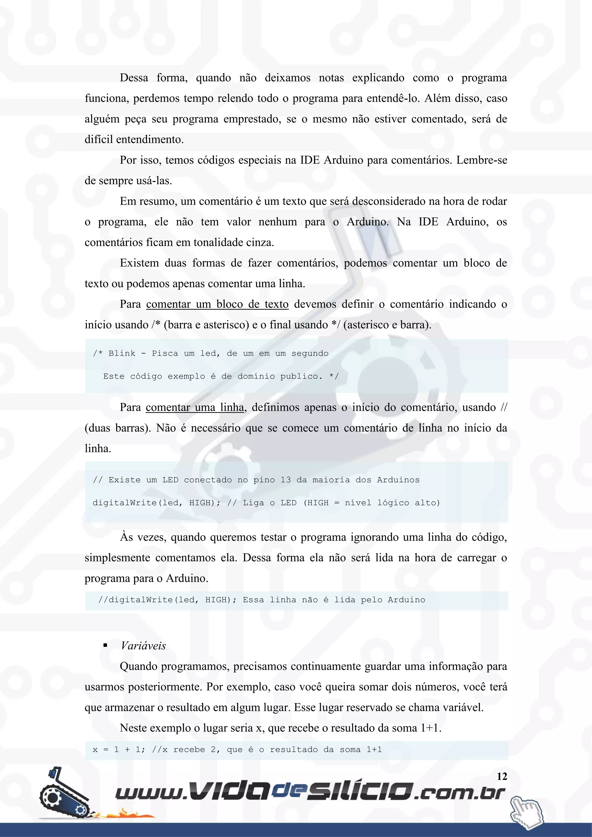 12
Dessa forma, quando não deixamos notas explicando como o programa
funciona, perdemos tempo relendo todo o programa para entendê-lo. Além disso, caso
alguém peça seu programa emprestado, se o mesmo não estiver comentado, será de
difícil entendimento.
Por isso, temos códigos especiais na IDE Arduino para comentários. Lembre-se
de sempre usá-las.
Em resumo, um comentário é um texto que será desconsiderado na hora de rodar
o programa, ele não tem valor nenhum para o Arduino. Na IDE Arduino, os
comentários ficam em tonalidade cinza.
Existem duas formas de fazer comentários, podemos comentar um bloco de
texto ou podemos apenas comentar uma linha.
Para comentar um bloco de texto devemos definir o comentário indicando o
início usando /* (barra e asterisco) e o final usando */ (asterisco e barra).
Para comentar uma linha, definimos apenas o início do comentário, usando //
(duas barras). Não é necessário que se comece um comentário de linha no início da
linha.
Às vezes, quando queremos testar o programa ignorando uma linha do código,
simplesmente comentamos ela. Dessa forma ela não será lida na hora de carregar o
programa para o Arduino.
 Variáveis
Quando programamos, precisamos continuamente guardar uma informação para
usarmos posteriormente. Por exemplo, caso você queira somar dois números, você terá
que armazenar o resultado em algum lugar. Esse lugar reservado se chama variável.
Neste exemplo o lugar seria x, que recebe o resultado da soma 1+1.
x = 1 + 1; //x recebe 2, que é o resultado da soma 1+1
//digitalWrite(led, HIGH); Essa linha não é lida pelo Arduino
// Existe um LED conectado no pino 13 da maioria dos Arduinos
digitalWrite(led, HIGH); // Liga o LED (HIGH = nível lógico alto)
/* Blink - Pisca um led, de um em um segundo
Este código exemplo é de domínio publico. */
 