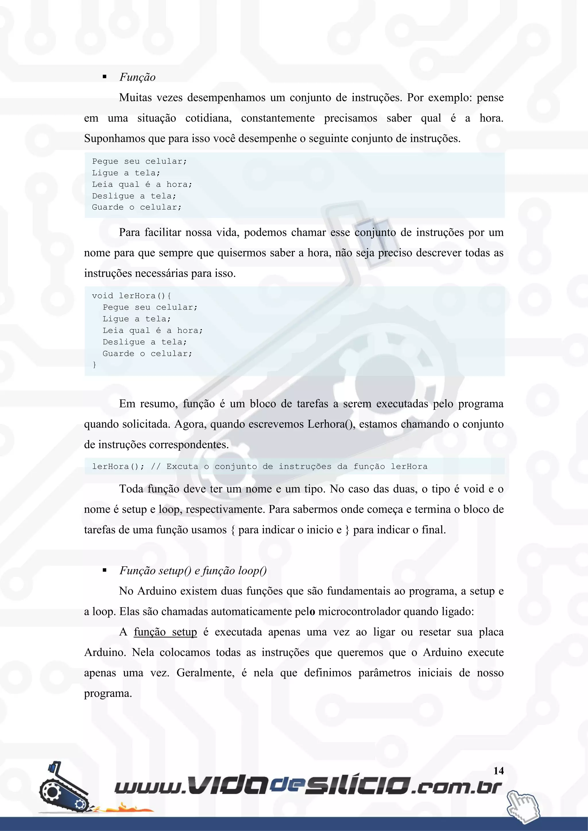 14
 Função
Muitas vezes desempenhamos um conjunto de instruções. Por exemplo: pense
em uma situação cotidiana, constantemente precisamos saber qual é a hora.
Suponhamos que para isso você desempenhe o seguinte conjunto de instruções.
Para facilitar nossa vida, podemos chamar esse conjunto de instruções por um
nome para que sempre que quisermos saber a hora, não seja preciso descrever todas as
instruções necessárias para isso.
Em resumo, função é um bloco de tarefas a serem executadas pelo programa
quando solicitada. Agora, quando escrevemos Lerhora(), estamos chamando o conjunto
de instruções correspondentes.
Toda função deve ter um nome e um tipo. No caso das duas, o tipo é void e o
nome é setup e loop, respectivamente. Para sabermos onde começa e termina o bloco de
tarefas de uma função usamos { para indicar o inicio e } para indicar o final.
 Função setup() e função loop()
No Arduino existem duas funções que são fundamentais ao programa, a setup e
a loop. Elas são chamadas automaticamente pelo microcontrolador quando ligado:
A função setup é executada apenas uma vez ao ligar ou resetar sua placa
Arduino. Nela colocamos todas as instruções que queremos que o Arduino execute
apenas uma vez. Geralmente, é nela que definimos parâmetros iniciais de nosso
programa.
lerHora(); // Excuta o conjunto de instruções da função lerHora
void lerHora(){
Pegue seu celular;
Ligue a tela;
Leia qual é a hora;
Desligue a tela;
Guarde o celular;
}
Pegue seu celular;
Ligue a tela;
Leia qual é a hora;
Desligue a tela;
Guarde o celular;
 