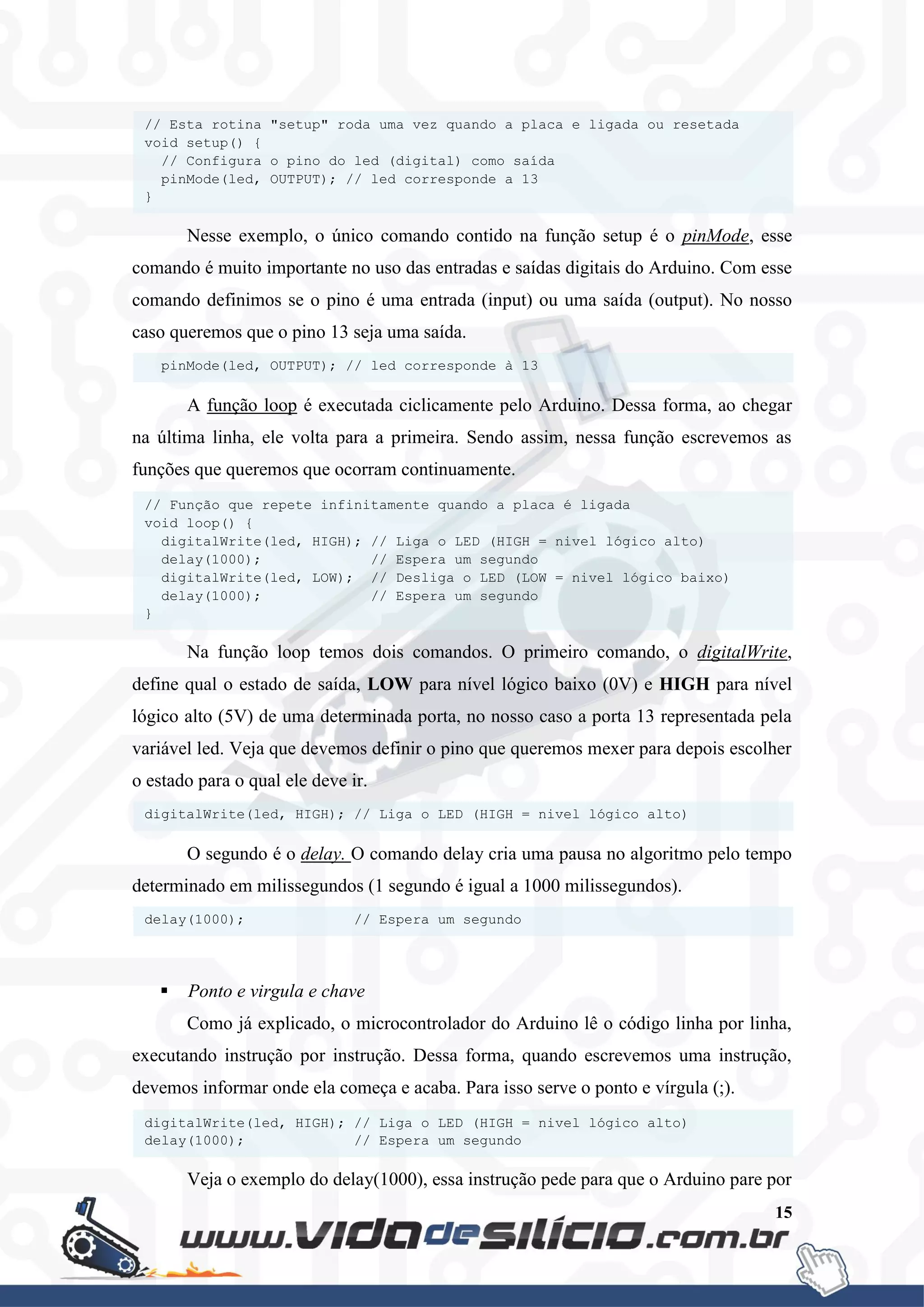 15
Nesse exemplo, o único comando contido na função setup é o pinMode, esse
comando é muito importante no uso das entradas e saídas digitais do Arduino. Com esse
comando definimos se o pino é uma entrada (input) ou uma saída (output). No nosso
caso queremos que o pino 13 seja uma saída.
A função loop é executada ciclicamente pelo Arduino. Dessa forma, ao chegar
na última linha, ele volta para a primeira. Sendo assim, nessa função escrevemos as
funções que queremos que ocorram continuamente.
Na função loop temos dois comandos. O primeiro comando, o digitalWrite,
define qual o estado de saída, LOW para nível lógico baixo (0V) e HIGH para nível
lógico alto (5V) de uma determinada porta, no nosso caso a porta 13 representada pela
variável led. Veja que devemos definir o pino que queremos mexer para depois escolher
o estado para o qual ele deve ir.
O segundo é o delay. O comando delay cria uma pausa no algoritmo pelo tempo
determinado em milissegundos (1 segundo é igual a 1000 milissegundos).
 Ponto e virgula e chave
Como já explicado, o microcontrolador do Arduino lê o código linha por linha,
executando instrução por instrução. Dessa forma, quando escrevemos uma instrução,
devemos informar onde ela começa e acaba. Para isso serve o ponto e vírgula (;).
Veja o exemplo do delay(1000), essa instrução pede para que o Arduino pare por
digitalWrite(led, HIGH); // Liga o LED (HIGH = nivel lógico alto)
delay(1000); // Espera um segundo
delay(1000); // Espera um segundo
digitalWrite(led, HIGH); // Liga o LED (HIGH = nivel lógico alto)
// Função que repete infinitamente quando a placa é ligada
void loop() {
digitalWrite(led, HIGH); // Liga o LED (HIGH = nivel lógico alto)
delay(1000); // Espera um segundo
digitalWrite(led, LOW); // Desliga o LED (LOW = nivel lógico baixo)
delay(1000); // Espera um segundo
}
pinMode(led, OUTPUT); // led corresponde à 13
// Esta rotina "setup" roda uma vez quando a placa e ligada ou resetada
void setup() {
// Configura o pino do led (digital) como saída
pinMode(led, OUTPUT); // led corresponde a 13
}
 