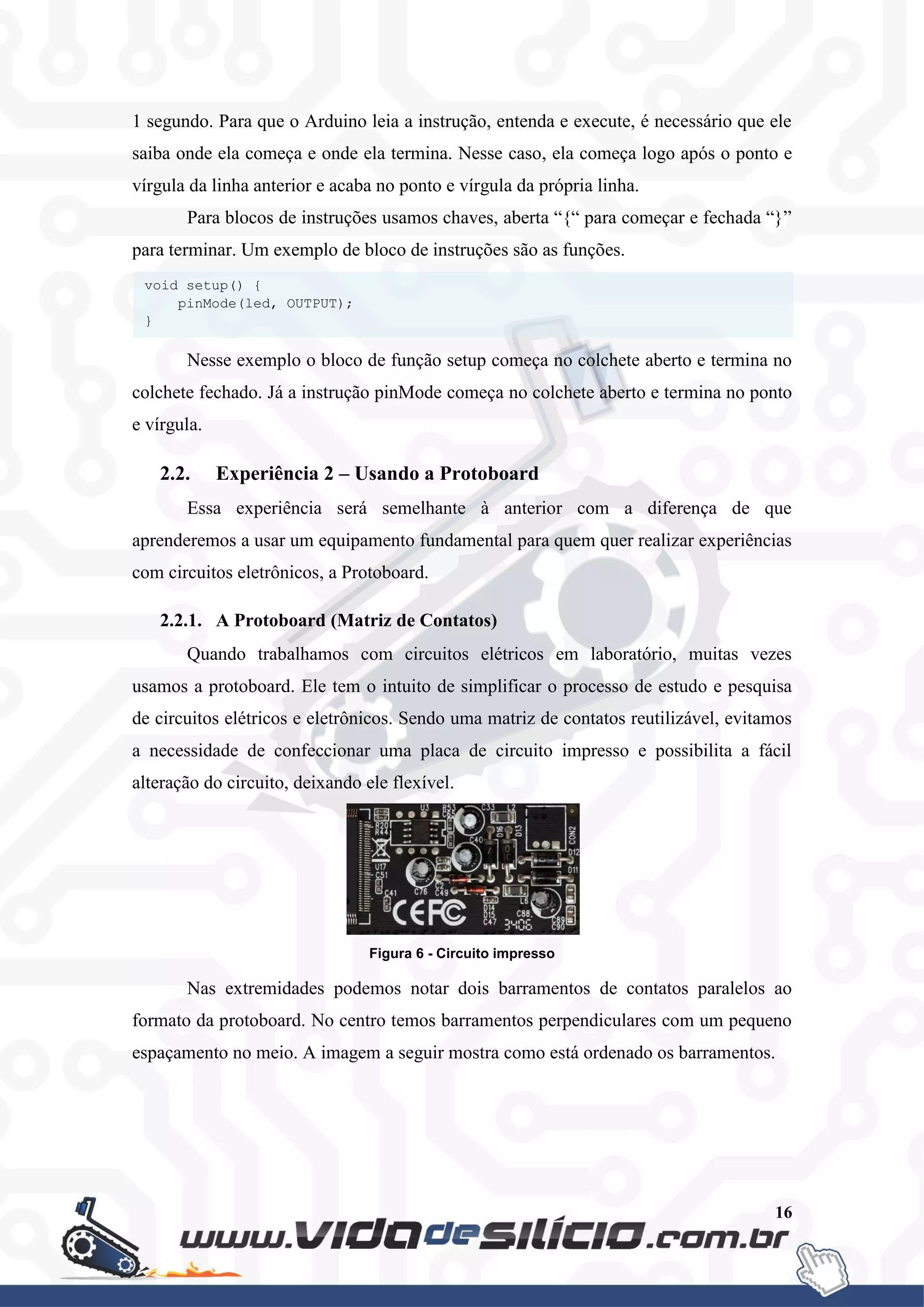 16
1 segundo. Para que o Arduino leia a instrução, entenda e execute, é necessário que ele
saiba onde ela começa e onde ela termina. Nesse caso, ela começa logo após o ponto e
vírgula da linha anterior e acaba no ponto e vírgula da própria linha.
Para blocos de instruções usamos chaves, aberta “{“ para começar e fechada “}”
para terminar. Um exemplo de bloco de instruções são as funções.
Nesse exemplo o bloco de função setup começa no colchete aberto e termina no
colchete fechado. Já a instrução pinMode começa no colchete aberto e termina no ponto
e vírgula.
2.2. Experiência 2 – Usando a Protoboard
Essa experiência será semelhante à anterior com a diferença de que
aprenderemos a usar um equipamento fundamental para quem quer realizar experiências
com circuitos eletrônicos, a Protoboard.
2.2.1. A Protoboard (Matriz de Contatos)
Quando trabalhamos com circuitos elétricos em laboratório, muitas vezes
usamos a protoboard. Ele tem o intuito de simplificar o processo de estudo e pesquisa
de circuitos elétricos e eletrônicos. Sendo uma matriz de contatos reutilizável, evitamos
a necessidade de confeccionar uma placa de circuito impresso e possibilita a fácil
alteração do circuito, deixando ele flexível.
Figura 6 - Circuito impresso
Nas extremidades podemos notar dois barramentos de contatos paralelos ao
formato da protoboard. No centro temos barramentos perpendiculares com um pequeno
espaçamento no meio. A imagem a seguir mostra como está ordenado os barramentos.
void setup() {
pinMode(led, OUTPUT);
}
 
