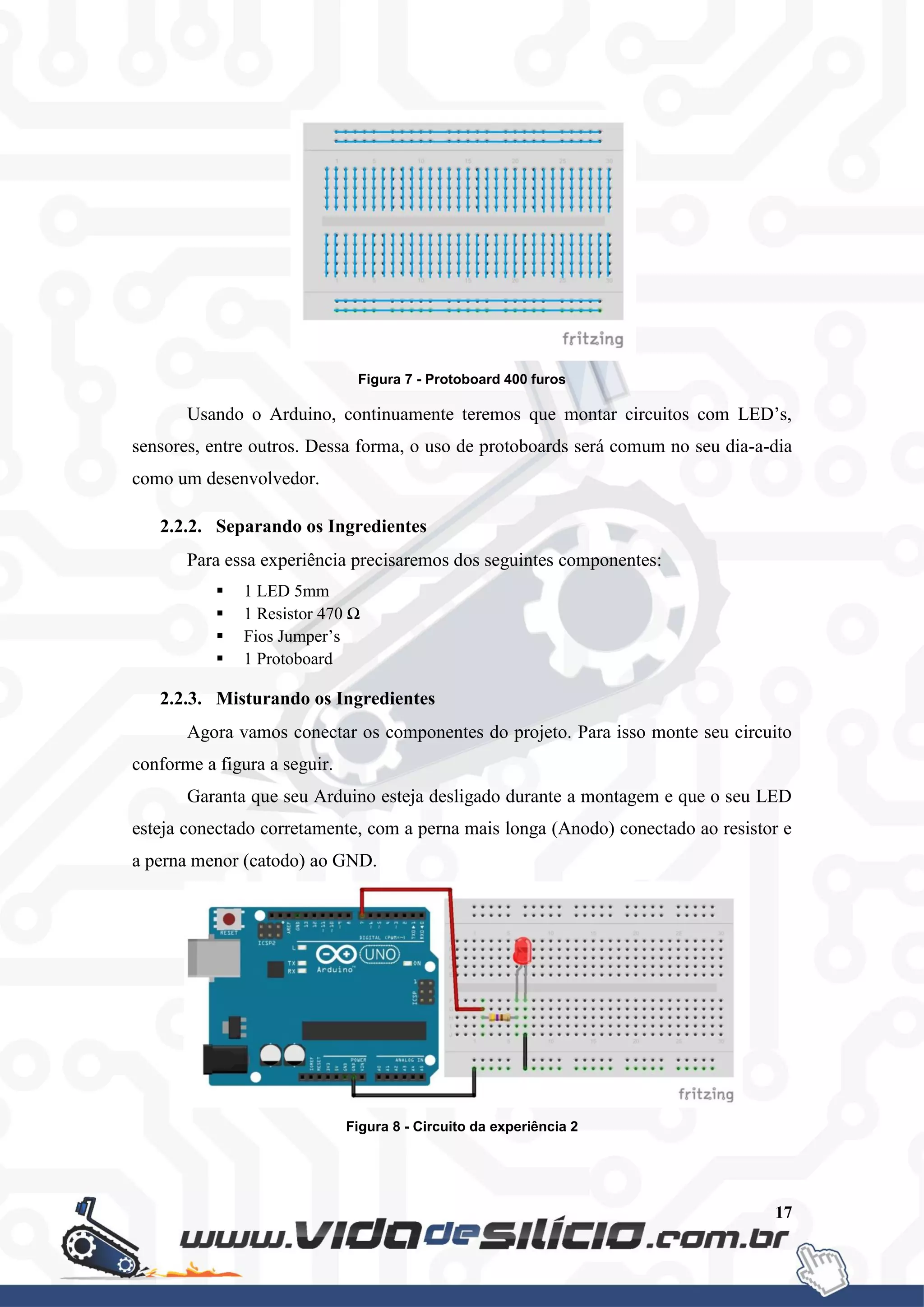 17
Figura 7 - Protoboard 400 furos
Usando o Arduino, continuamente teremos que montar circuitos com LED’s,
sensores, entre outros. Dessa forma, o uso de protoboards será comum no seu dia-a-dia
como um desenvolvedor.
2.2.2. Separando os Ingredientes
Para essa experiência precisaremos dos seguintes componentes:
 1 LED 5mm
 1 Resistor 470 Ω
 Fios Jumper’s
 1 Protoboard
2.2.3. Misturando os Ingredientes
Agora vamos conectar os componentes do projeto. Para isso monte seu circuito
conforme a figura a seguir.
Garanta que seu Arduino esteja desligado durante a montagem e que o seu LED
esteja conectado corretamente, com a perna mais longa (Anodo) conectado ao resistor e
a perna menor (catodo) ao GND.
Figura 8 - Circuito da experiência 2
 