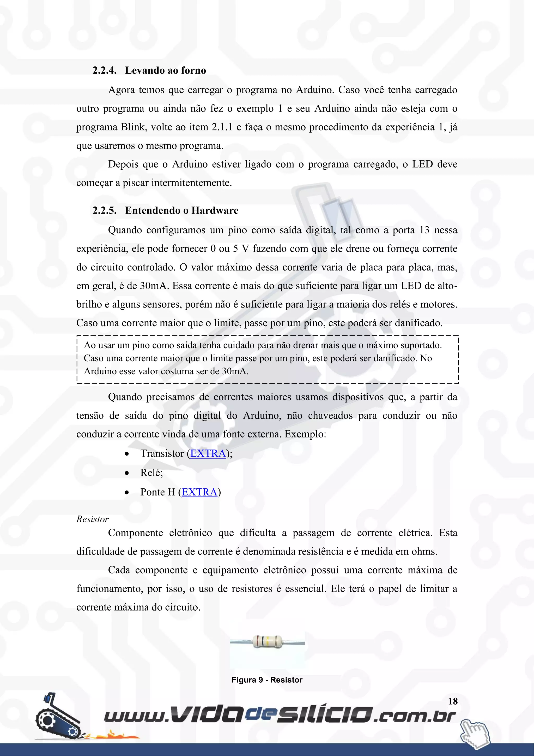 18
2.2.4. Levando ao forno
Agora temos que carregar o programa no Arduino. Caso você tenha carregado
outro programa ou ainda não fez o exemplo 1 e seu Arduino ainda não esteja com o
programa Blink, volte ao item 2.1.1 e faça o mesmo procedimento da experiência 1, já
que usaremos o mesmo programa.
Depois que o Arduino estiver ligado com o programa carregado, o LED deve
começar a piscar intermitentemente.
2.2.5. Entendendo o Hardware
Quando configuramos um pino como saída digital, tal como a porta 13 nessa
experiência, ele pode fornecer 0 ou 5 V fazendo com que ele drene ou forneça corrente
do circuito controlado. O valor máximo dessa corrente varia de placa para placa, mas,
em geral, é de 30mA. Essa corrente é mais do que suficiente para ligar um LED de alto-
brilho e alguns sensores, porém não é suficiente para ligar a maioria dos relés e motores.
Caso uma corrente maior que o limite, passe por um pino, este poderá ser danificado.
Quando precisamos de correntes maiores usamos dispositivos que, a partir da
tensão de saída do pino digital do Arduino, não chaveados para conduzir ou não
conduzir a corrente vinda de uma fonte externa. Exemplo:
 Transistor (EXTRA);
 Relé;
 Ponte H (EXTRA)
Resistor
Componente eletrônico que dificulta a passagem de corrente elétrica. Esta
dificuldade de passagem de corrente é denominada resistência e é medida em ohms.
Cada componente e equipamento eletrônico possui uma corrente máxima de
funcionamento, por isso, o uso de resistores é essencial. Ele terá o papel de limitar a
corrente máxima do circuito.
Figura 9 - Resistor
Ao usar um pino como saída tenha cuidado para não drenar mais que o máximo suportado.
Caso uma corrente maior que o limite passe por um pino, este poderá ser danificado. No
Arduino esse valor costuma ser de 30mA.
 