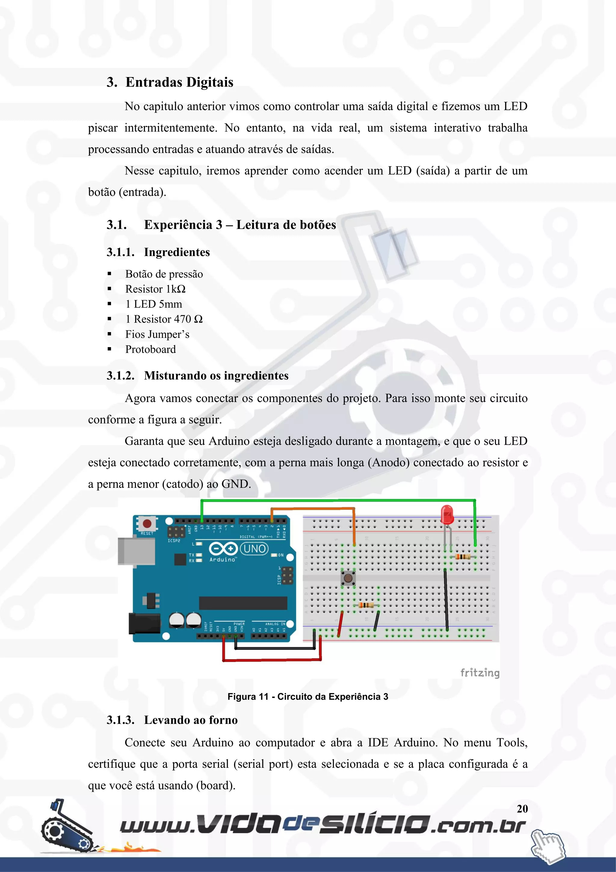 20
3. Entradas Digitais
No capitulo anterior vimos como controlar uma saída digital e fizemos um LED
piscar intermitentemente. No entanto, na vida real, um sistema interativo trabalha
processando entradas e atuando através de saídas.
Nesse capitulo, iremos aprender como acender um LED (saída) a partir de um
botão (entrada).
3.1. Experiência 3 – Leitura de botões
3.1.1. Ingredientes
 Botão de pressão
 Resistor 1kΩ
 1 LED 5mm
 1 Resistor 470 Ω
 Fios Jumper’s
 Protoboard
3.1.2. Misturando os ingredientes
Agora vamos conectar os componentes do projeto. Para isso monte seu circuito
conforme a figura a seguir.
Garanta que seu Arduino esteja desligado durante a montagem, e que o seu LED
esteja conectado corretamente, com a perna mais longa (Anodo) conectado ao resistor e
a perna menor (catodo) ao GND.
Figura 11 - Circuito da Experiência 3
3.1.3. Levando ao forno
Conecte seu Arduino ao computador e abra a IDE Arduino. No menu Tools,
certifique que a porta serial (serial port) esta selecionada e se a placa configurada é a
que você está usando (board).
 