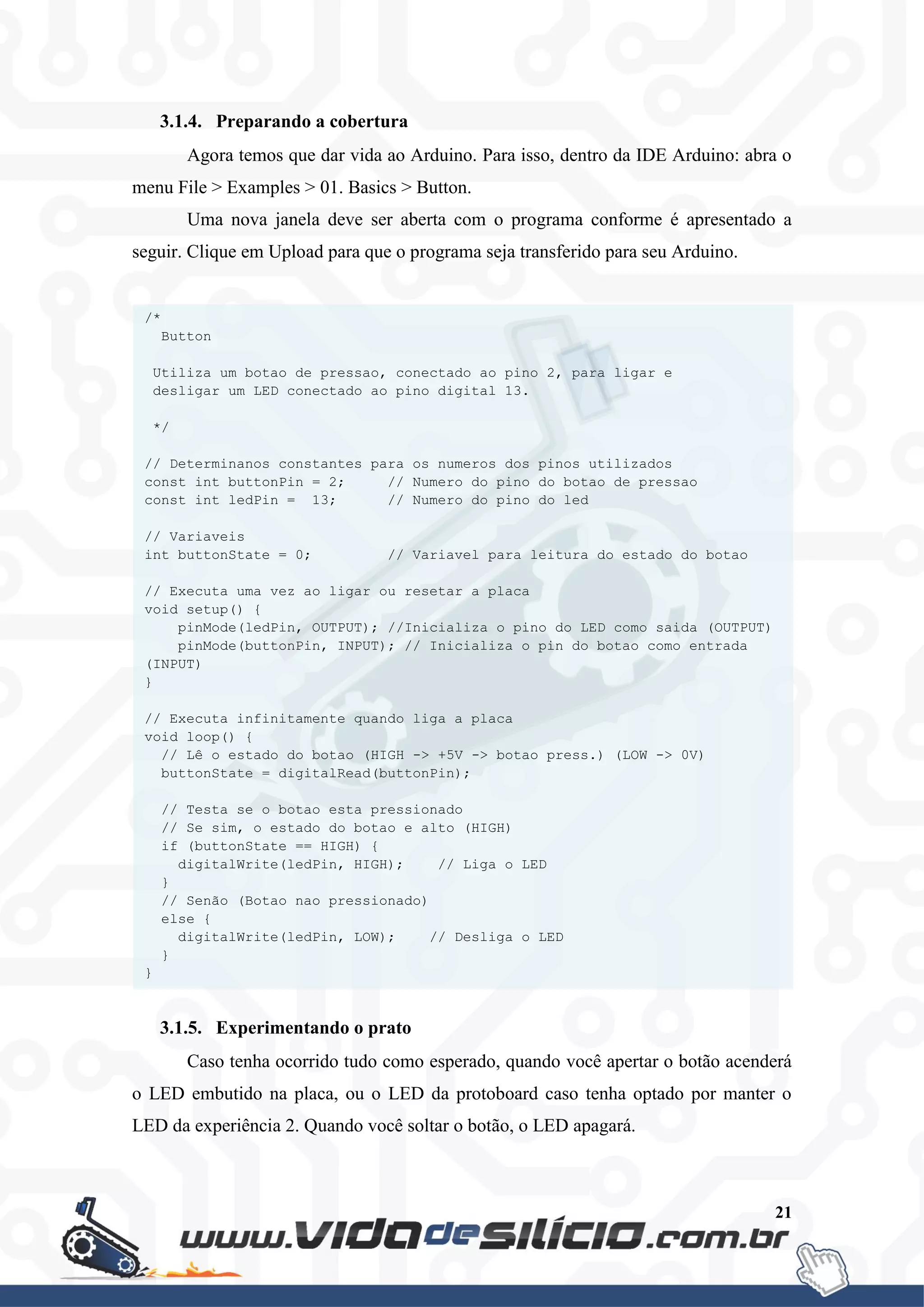 21
3.1.4. Preparando a cobertura
Agora temos que dar vida ao Arduino. Para isso, dentro da IDE Arduino: abra o
menu File > Examples > 01. Basics > Button.
Uma nova janela deve ser aberta com o programa conforme é apresentado a
seguir. Clique em Upload para que o programa seja transferido para seu Arduino.
3.1.5. Experimentando o prato
Caso tenha ocorrido tudo como esperado, quando você apertar o botão acenderá
o LED embutido na placa, ou o LED da protoboard caso tenha optado por manter o
LED da experiência 2. Quando você soltar o botão, o LED apagará.
/*
Button
Utiliza um botao de pressao, conectado ao pino 2, para ligar e
desligar um LED conectado ao pino digital 13.
*/
// Determinanos constantes para os numeros dos pinos utilizados
const int buttonPin = 2; // Numero do pino do botao de pressao
const int ledPin = 13; // Numero do pino do led
// Variaveis
int buttonState = 0; // Variavel para leitura do estado do botao
// Executa uma vez ao ligar ou resetar a placa
void setup() {
pinMode(ledPin, OUTPUT); //Inicializa o pino do LED como saida (OUTPUT)
pinMode(buttonPin, INPUT); // Inicializa o pin do botao como entrada
(INPUT)
}
// Executa infinitamente quando liga a placa
void loop() {
// Lê o estado do botao (HIGH -> +5V -> botao press.) (LOW -> 0V)
buttonState = digitalRead(buttonPin);
// Testa se o botao esta pressionado
// Se sim, o estado do botao e alto (HIGH)
if (buttonState == HIGH) {
digitalWrite(ledPin, HIGH); // Liga o LED
}
// Senão (Botao nao pressionado)
else {
digitalWrite(ledPin, LOW); // Desliga o LED
}
}
 
