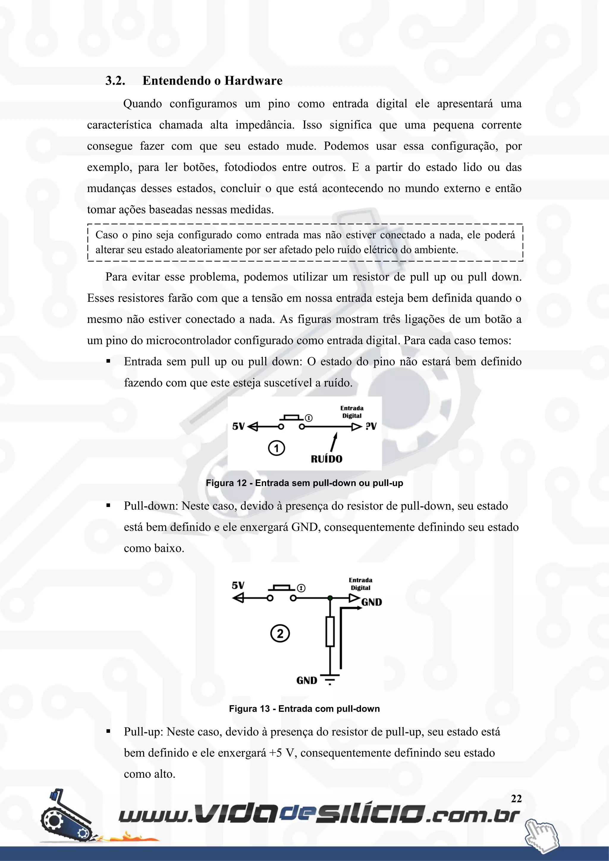 22
3.2. Entendendo o Hardware
Quando configuramos um pino como entrada digital ele apresentará uma
característica chamada alta impedância. Isso significa que uma pequena corrente
consegue fazer com que seu estado mude. Podemos usar essa configuração, por
exemplo, para ler botões, fotodiodos entre outros. E a partir do estado lido ou das
mudanças desses estados, concluir o que está acontecendo no mundo externo e então
tomar ações baseadas nessas medidas.
Para evitar esse problema, podemos utilizar um resistor de pull up ou pull down.
Esses resistores farão com que a tensão em nossa entrada esteja bem definida quando o
mesmo não estiver conectado a nada. As figuras mostram três ligações de um botão a
um pino do microcontrolador configurado como entrada digital. Para cada caso temos:
 Entrada sem pull up ou pull down: O estado do pino não estará bem definido
fazendo com que este esteja suscetível a ruído.
Figura 12 - Entrada sem pull-down ou pull-up
 Pull-down: Neste caso, devido à presença do resistor de pull-down, seu estado
está bem definido e ele enxergará GND, consequentemente definindo seu estado
como baixo.
Figura 13 - Entrada com pull-down
 Pull-up: Neste caso, devido à presença do resistor de pull-up, seu estado está
bem definido e ele enxergará +5 V, consequentemente definindo seu estado
como alto.
Caso o pino seja configurado como entrada mas não estiver conectado a nada, ele poderá
alterar seu estado aleatoriamente por ser afetado pelo ruído elétrico do ambiente.
 