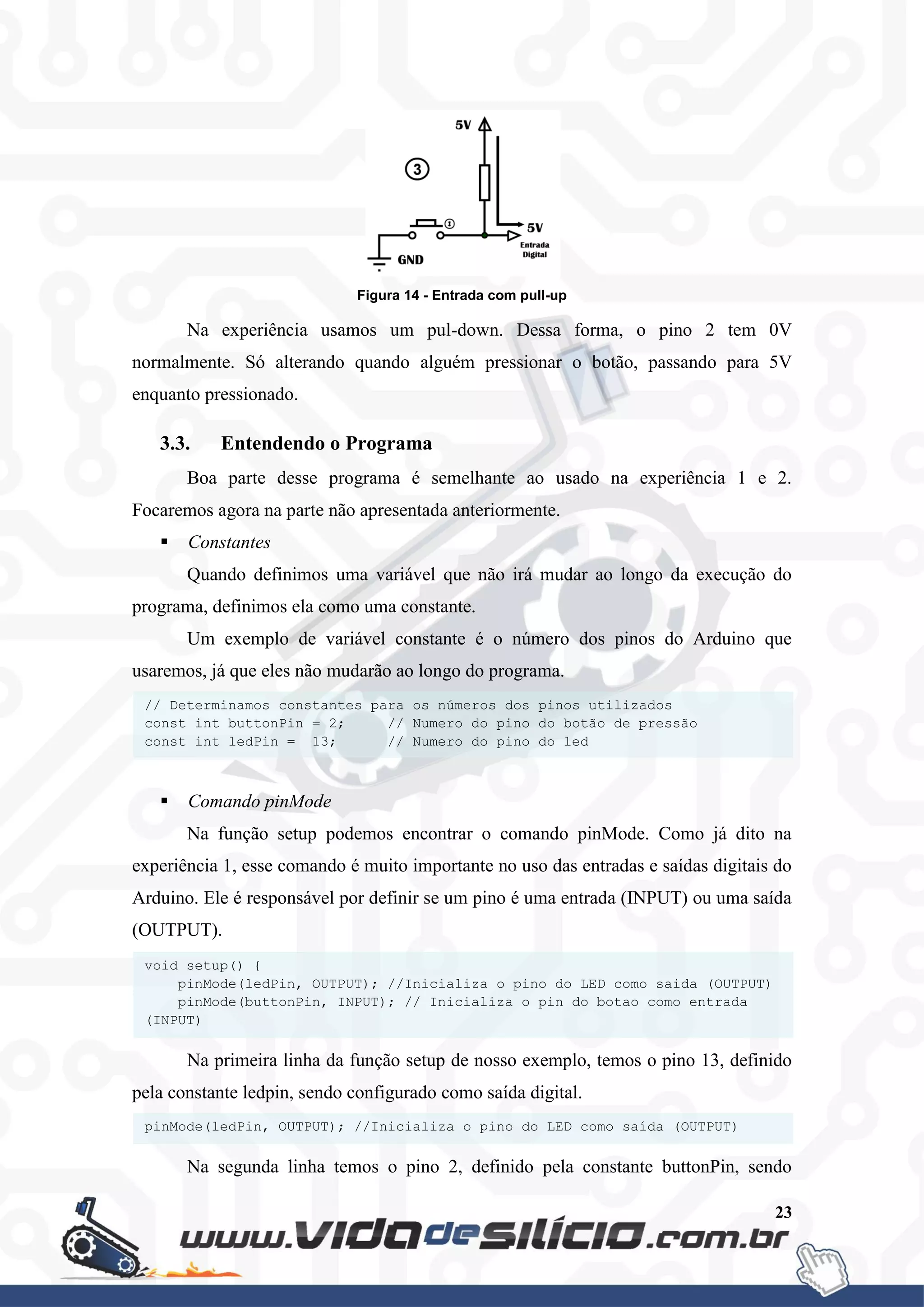 23
Figura 14 - Entrada com pull-up
Na experiência usamos um pul-down. Dessa forma, o pino 2 tem 0V
normalmente. Só alterando quando alguém pressionar o botão, passando para 5V
enquanto pressionado.
3.3. Entendendo o Programa
Boa parte desse programa é semelhante ao usado na experiência 1 e 2.
Focaremos agora na parte não apresentada anteriormente.
 Constantes
Quando definimos uma variável que não irá mudar ao longo da execução do
programa, definimos ela como uma constante.
Um exemplo de variável constante é o número dos pinos do Arduino que
usaremos, já que eles não mudarão ao longo do programa.
 Comando pinMode
Na função setup podemos encontrar o comando pinMode. Como já dito na
experiência 1, esse comando é muito importante no uso das entradas e saídas digitais do
Arduino. Ele é responsável por definir se um pino é uma entrada (INPUT) ou uma saída
(OUTPUT).
Na primeira linha da função setup de nosso exemplo, temos o pino 13, definido
pela constante ledpin, sendo configurado como saída digital.
Na segunda linha temos o pino 2, definido pela constante buttonPin, sendo
pinMode(ledPin, OUTPUT); //Inicializa o pino do LED como saída (OUTPUT)
void setup() {
pinMode(ledPin, OUTPUT); //Inicializa o pino do LED como saida (OUTPUT)
pinMode(buttonPin, INPUT); // Inicializa o pin do botao como entrada
(INPUT)
}
// Determinamos constantes para os números dos pinos utilizados
const int buttonPin = 2; // Numero do pino do botão de pressão
const int ledPin = 13; // Numero do pino do led
 