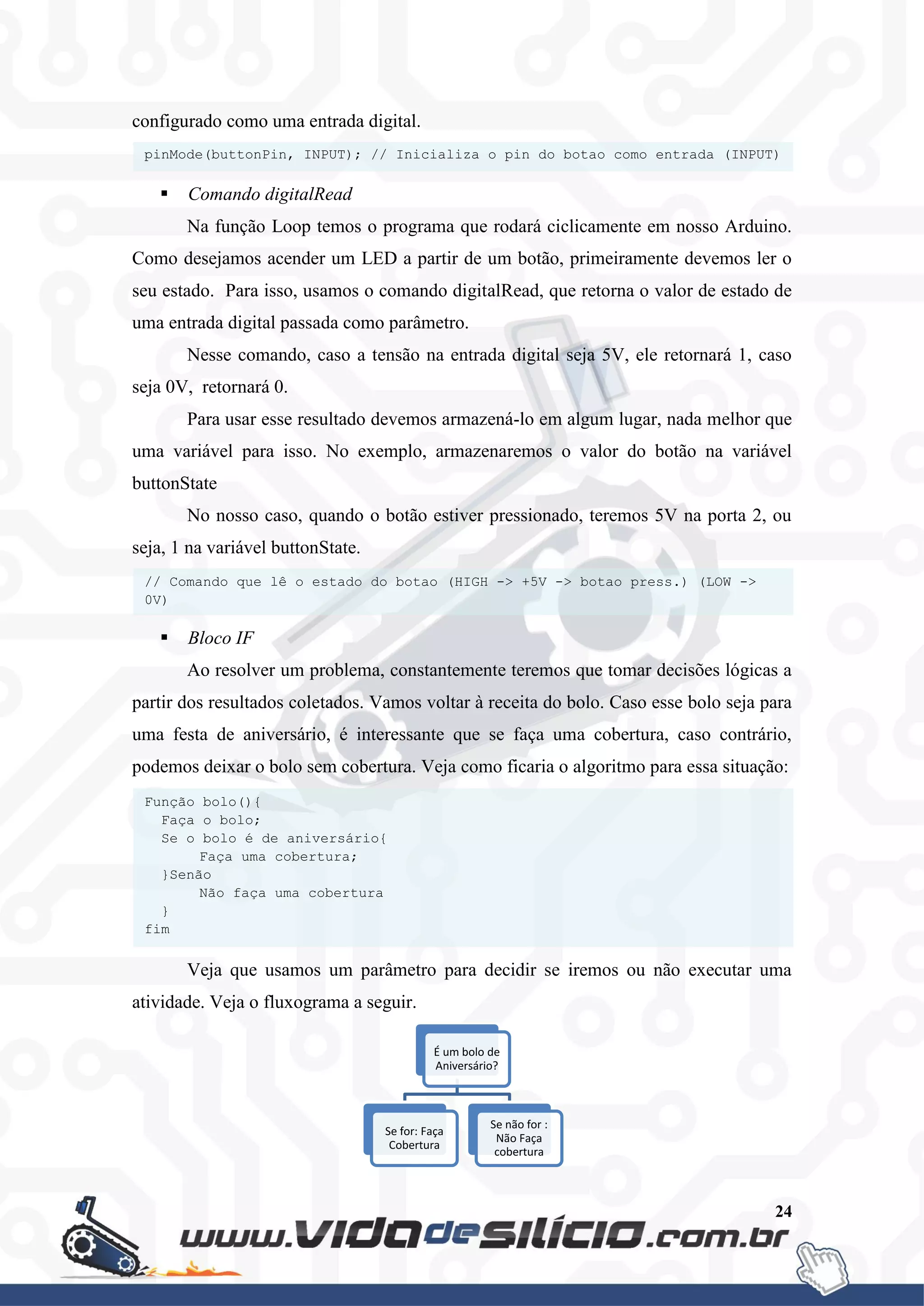 24
configurado como uma entrada digital.
 Comando digitalRead
Na função Loop temos o programa que rodará ciclicamente em nosso Arduino.
Como desejamos acender um LED a partir de um botão, primeiramente devemos ler o
seu estado. Para isso, usamos o comando digitalRead, que retorna o valor de estado de
uma entrada digital passada como parâmetro.
Nesse comando, caso a tensão na entrada digital seja 5V, ele retornará 1, caso
seja 0V, retornará 0.
Para usar esse resultado devemos armazená-lo em algum lugar, nada melhor que
uma variável para isso. No exemplo, armazenaremos o valor do botão na variável
buttonState
No nosso caso, quando o botão estiver pressionado, teremos 5V na porta 2, ou
seja, 1 na variável buttonState.
 Bloco IF
Ao resolver um problema, constantemente teremos que tomar decisões lógicas a
partir dos resultados coletados. Vamos voltar à receita do bolo. Caso esse bolo seja para
uma festa de aniversário, é interessante que se faça uma cobertura, caso contrário,
podemos deixar o bolo sem cobertura. Veja como ficaria o algoritmo para essa situação:
Veja que usamos um parâmetro para decidir se iremos ou não executar uma
atividade. Veja o fluxograma a seguir.
É um bolo de
Aniversário?
Se for: Faça
Cobertura
Se não for :
Não Faça
cobertura
Função bolo(){
Faça o bolo;
Se o bolo é de aniversário{
Faça uma cobertura;
}Senão
Não faça uma cobertura
}
fim
// Comando que lê o estado do botao (HIGH -> +5V -> botao press.) (LOW ->
0V)
buttonState = digitalRead(buttonPin);
pinMode(buttonPin, INPUT); // Inicializa o pin do botao como entrada (INPUT)
 