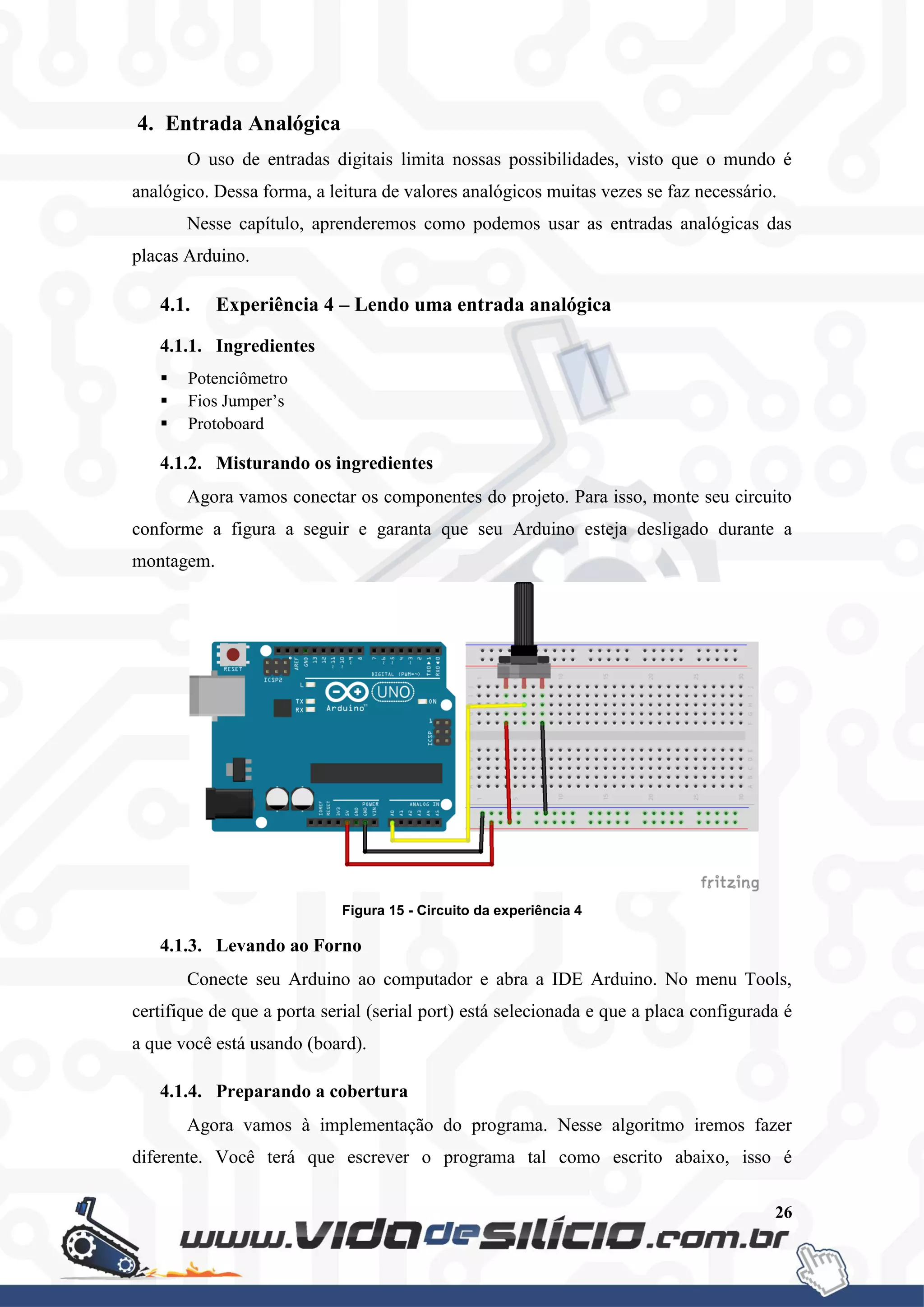 26
4. Entrada Analógica
O uso de entradas digitais limita nossas possibilidades, visto que o mundo é
analógico. Dessa forma, a leitura de valores analógicos muitas vezes se faz necessário.
Nesse capítulo, aprenderemos como podemos usar as entradas analógicas das
placas Arduino.
4.1. Experiência 4 – Lendo uma entrada analógica
4.1.1. Ingredientes
 Potenciômetro
 Fios Jumper’s
 Protoboard
4.1.2. Misturando os ingredientes
Agora vamos conectar os componentes do projeto. Para isso, monte seu circuito
conforme a figura a seguir e garanta que seu Arduino esteja desligado durante a
montagem.
Figura 15 - Circuito da experiência 4
4.1.3. Levando ao Forno
Conecte seu Arduino ao computador e abra a IDE Arduino. No menu Tools,
certifique de que a porta serial (serial port) está selecionada e que a placa configurada é
a que você está usando (board).
4.1.4. Preparando a cobertura
Agora vamos à implementação do programa. Nesse algoritmo iremos fazer
diferente. Você terá que escrever o programa tal como escrito abaixo, isso é
 
