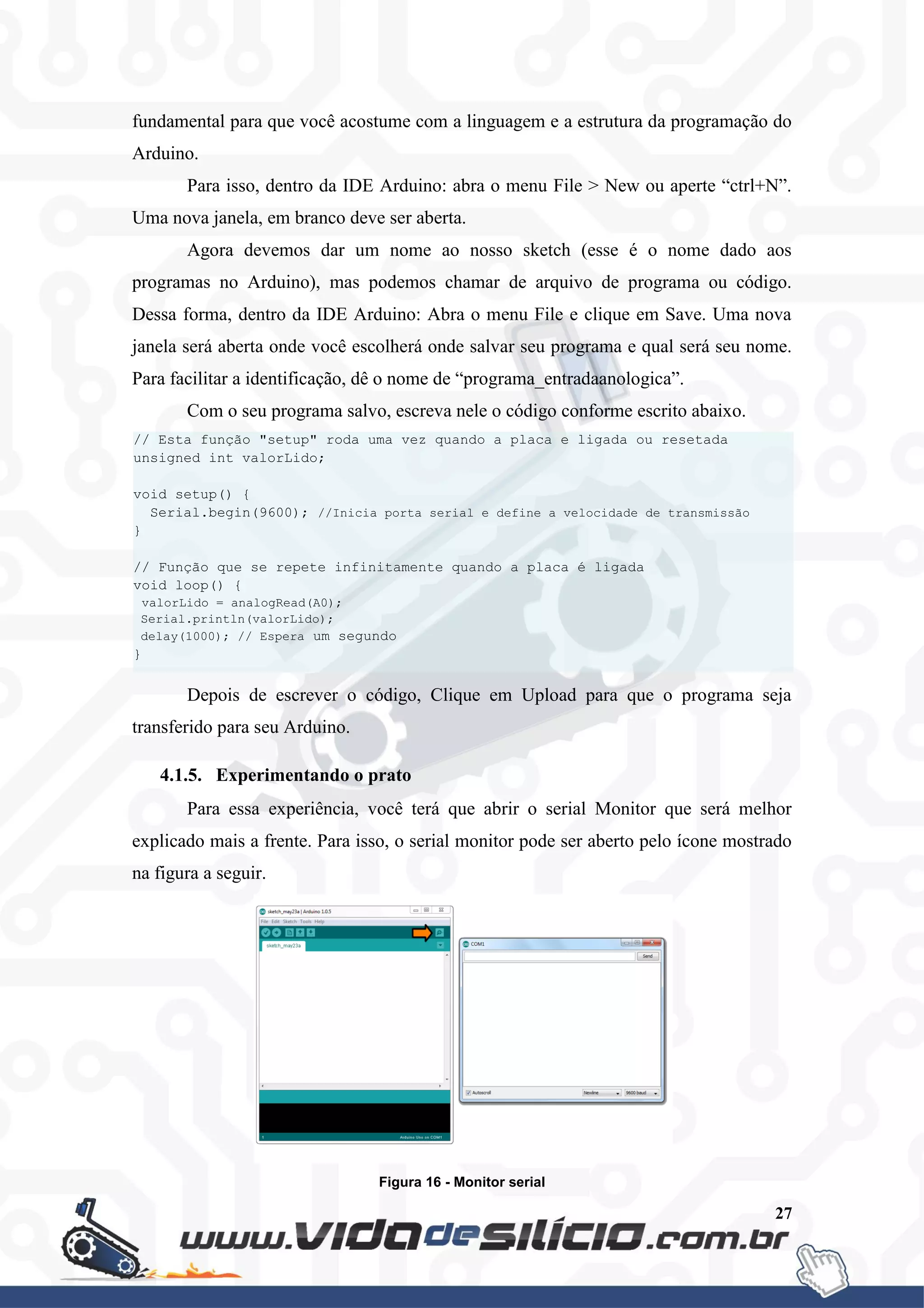 27
fundamental para que você acostume com a linguagem e a estrutura da programação do
Arduino.
Para isso, dentro da IDE Arduino: abra o menu File > New ou aperte “ctrl+N”.
Uma nova janela, em branco deve ser aberta.
Agora devemos dar um nome ao nosso sketch (esse é o nome dado aos
programas no Arduino), mas podemos chamar de arquivo de programa ou código.
Dessa forma, dentro da IDE Arduino: Abra o menu File e clique em Save. Uma nova
janela será aberta onde você escolherá onde salvar seu programa e qual será seu nome.
Para facilitar a identificação, dê o nome de “programa_entradaanologica”.
Com o seu programa salvo, escreva nele o código conforme escrito abaixo.
Depois de escrever o código, Clique em Upload para que o programa seja
transferido para seu Arduino.
4.1.5. Experimentando o prato
Para essa experiência, você terá que abrir o serial Monitor que será melhor
explicado mais a frente. Para isso, o serial monitor pode ser aberto pelo ícone mostrado
na figura a seguir.
Figura 16 - Monitor serial
// Esta função "setup" roda uma vez quando a placa e ligada ou resetada
unsigned int valorLido;
void setup() {
Serial.begin(9600); //Inicia porta serial e define a velocidade de transmissão
}
// Função que se repete infinitamente quando a placa é ligada
void loop() {
valorLido = analogRead(A0);
Serial.println(valorLido);
delay(1000); // Espera um segundo
}
 