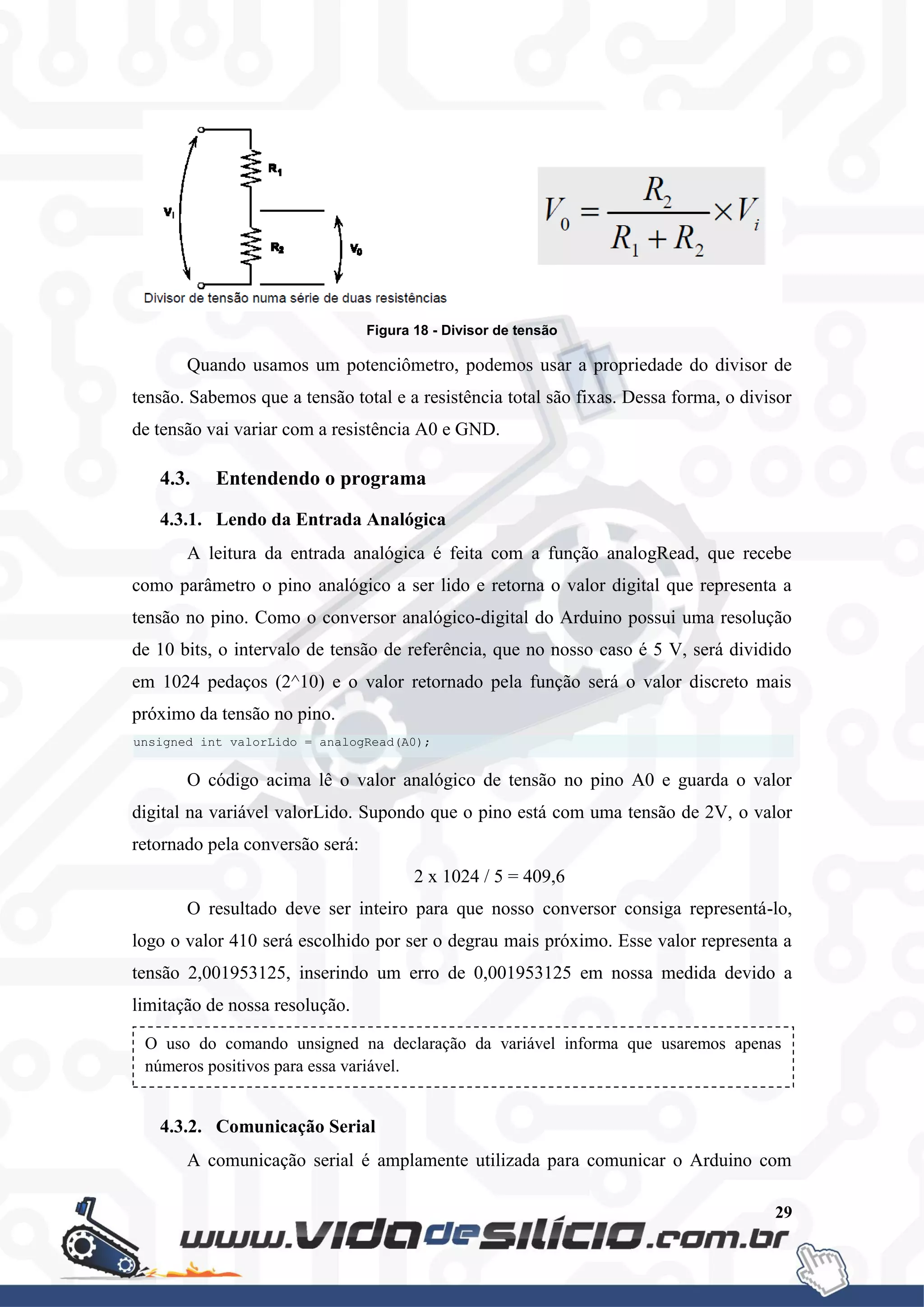 29
Figura 18 - Divisor de tensão
Quando usamos um potenciômetro, podemos usar a propriedade do divisor de
tensão. Sabemos que a tensão total e a resistência total são fixas. Dessa forma, o divisor
de tensão vai variar com a resistência A0 e GND.
4.3. Entendendo o programa
4.3.1. Lendo da Entrada Analógica
A leitura da entrada analógica é feita com a função analogRead, que recebe
como parâmetro o pino analógico a ser lido e retorna o valor digital que representa a
tensão no pino. Como o conversor analógico-digital do Arduino possui uma resolução
de 10 bits, o intervalo de tensão de referência, que no nosso caso é 5 V, será dividido
em 1024 pedaços (2^10) e o valor retornado pela função será o valor discreto mais
próximo da tensão no pino.
O código acima lê o valor analógico de tensão no pino A0 e guarda o valor
digital na variável valorLido. Supondo que o pino está com uma tensão de 2V, o valor
retornado pela conversão será:
2 x 1024 / 5 = 409,6
O resultado deve ser inteiro para que nosso conversor consiga representá-lo,
logo o valor 410 será escolhido por ser o degrau mais próximo. Esse valor representa a
tensão 2,001953125, inserindo um erro de 0,001953125 em nossa medida devido a
limitação de nossa resolução.
4.3.2. Comunicação Serial
A comunicação serial é amplamente utilizada para comunicar o Arduino com
O uso do comando unsigned na declaração da variável informa que usaremos apenas
números positivos para essa variável.
unsigned int valorLido = analogRead(A0);
 