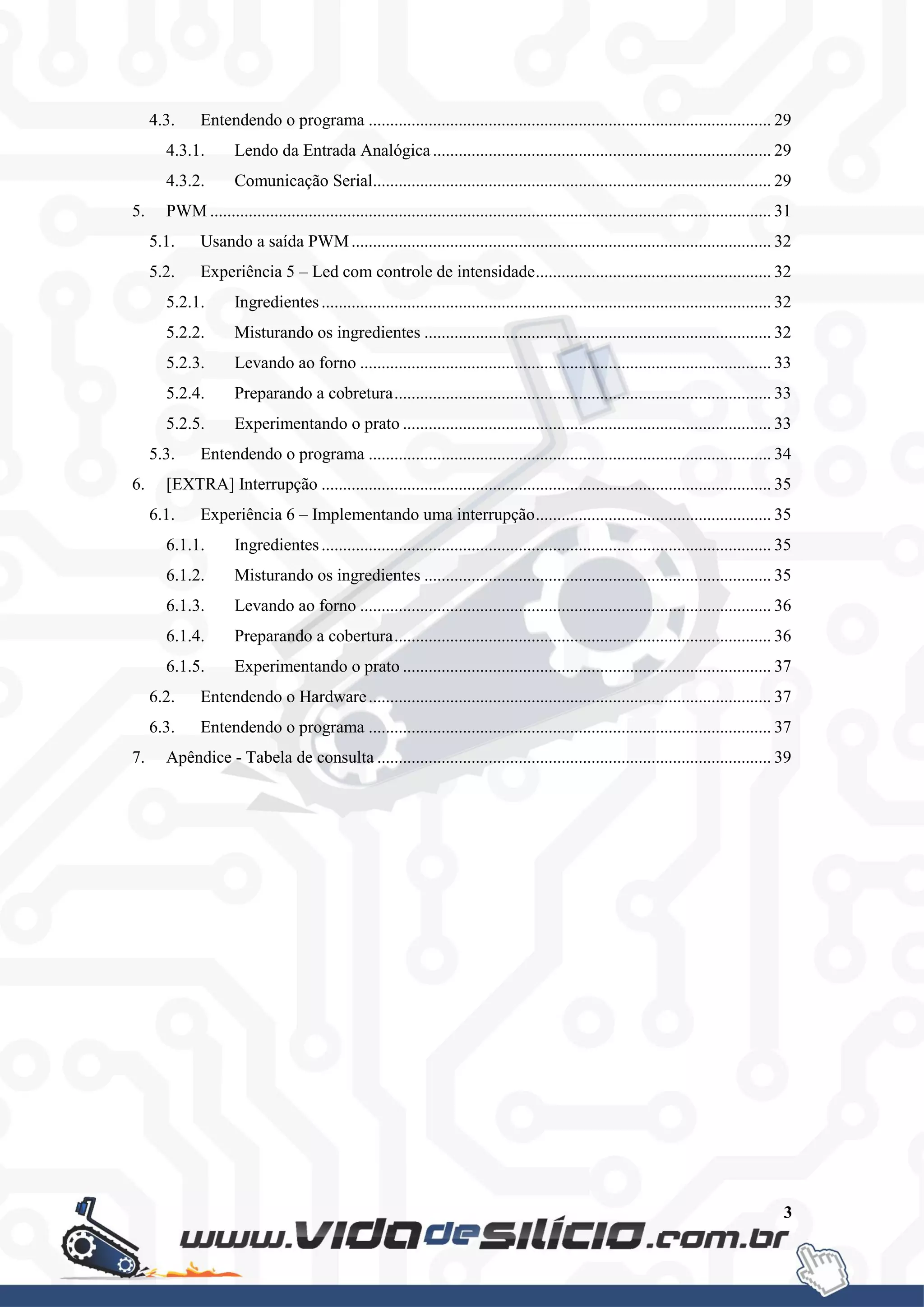 3
4.3. Entendendo o programa .............................................................................................. 29
4.3.1. Lendo da Entrada Analógica............................................................................... 29
4.3.2. Comunicação Serial............................................................................................. 29
5. PWM ................................................................................................................................... 31
5.1. Usando a saída PWM.................................................................................................. 32
5.2. Experiência 5 – Led com controle de intensidade....................................................... 32
5.2.1. Ingredientes......................................................................................................... 32
5.2.2. Misturando os ingredientes ................................................................................. 32
5.2.3. Levando ao forno ................................................................................................ 33
5.2.4. Preparando a cobretura........................................................................................ 33
5.2.5. Experimentando o prato ...................................................................................... 33
5.3. Entendendo o programa .............................................................................................. 34
6. [EXTRA] Interrupção ......................................................................................................... 35
6.1. Experiência 6 – Implementando uma interrupção....................................................... 35
6.1.1. Ingredientes......................................................................................................... 35
6.1.2. Misturando os ingredientes ................................................................................. 35
6.1.3. Levando ao forno ................................................................................................ 36
6.1.4. Preparando a cobertura........................................................................................ 36
6.1.5. Experimentando o prato ...................................................................................... 37
6.2. Entendendo o Hardware.............................................................................................. 37
6.3. Entendendo o programa .............................................................................................. 37
7. Apêndice - Tabela de consulta ............................................................................................ 39
 