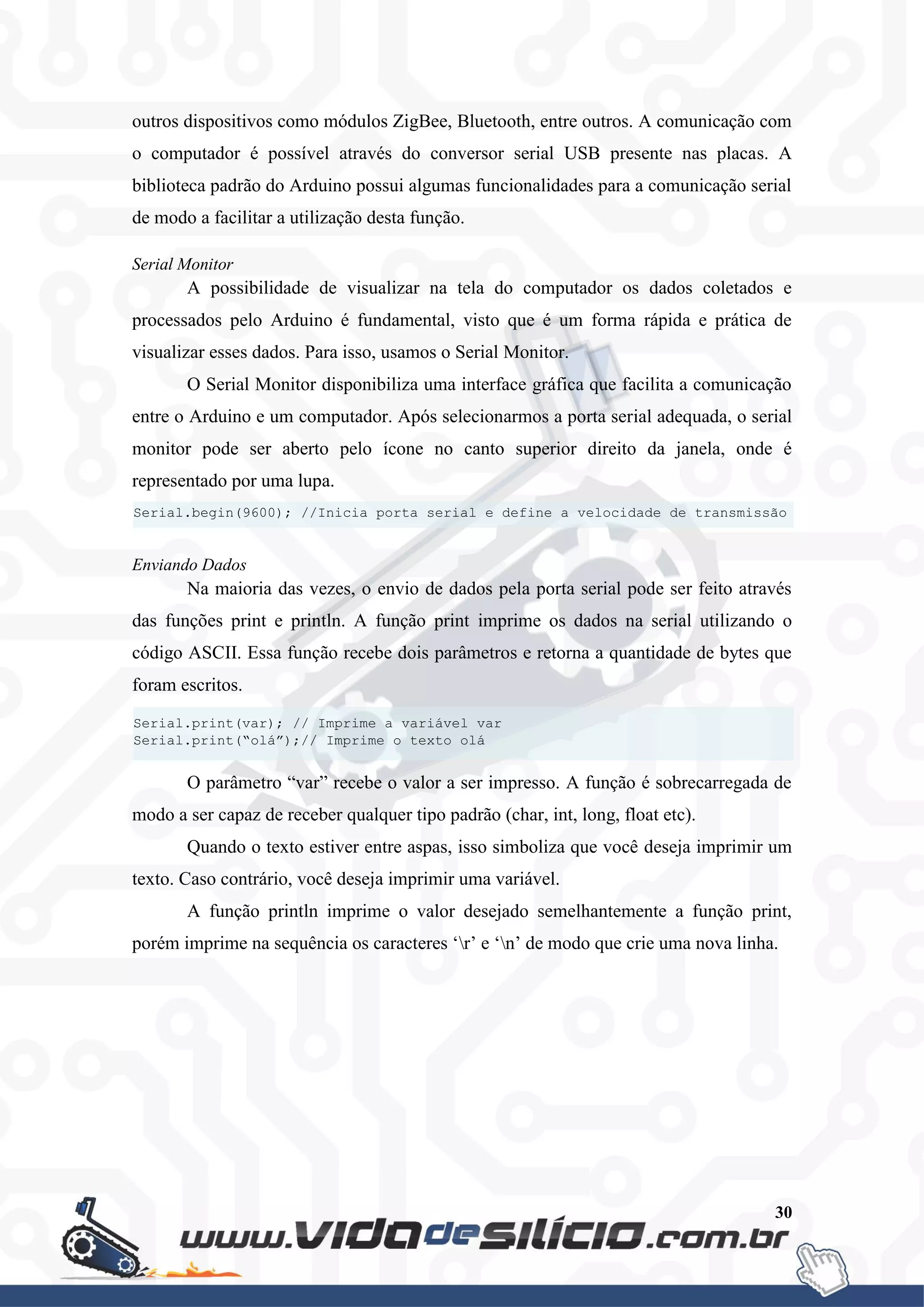 30
outros dispositivos como módulos ZigBee, Bluetooth, entre outros. A comunicação com
o computador é possível através do conversor serial USB presente nas placas. A
biblioteca padrão do Arduino possui algumas funcionalidades para a comunicação serial
de modo a facilitar a utilização desta função.
Serial Monitor
A possibilidade de visualizar na tela do computador os dados coletados e
processados pelo Arduino é fundamental, visto que é um forma rápida e prática de
visualizar esses dados. Para isso, usamos o Serial Monitor.
O Serial Monitor disponibiliza uma interface gráfica que facilita a comunicação
entre o Arduino e um computador. Após selecionarmos a porta serial adequada, o serial
monitor pode ser aberto pelo ícone no canto superior direito da janela, onde é
representado por uma lupa.
Enviando Dados
Na maioria das vezes, o envio de dados pela porta serial pode ser feito através
das funções print e println. A função print imprime os dados na serial utilizando o
código ASCII. Essa função recebe dois parâmetros e retorna a quantidade de bytes que
foram escritos.
O parâmetro “var” recebe o valor a ser impresso. A função é sobrecarregada de
modo a ser capaz de receber qualquer tipo padrão (char, int, long, float etc).
Quando o texto estiver entre aspas, isso simboliza que você deseja imprimir um
texto. Caso contrário, você deseja imprimir uma variável.
A função println imprime o valor desejado semelhantemente a função print,
porém imprime na sequência os caracteres ‘r’ e ‘n’ de modo que crie uma nova linha.
Serial.print(var); // Imprime a variável var
Serial.print(“olá”);// Imprime o texto olá
Serial.begin(9600); //Inicia porta serial e define a velocidade de transmissão
 