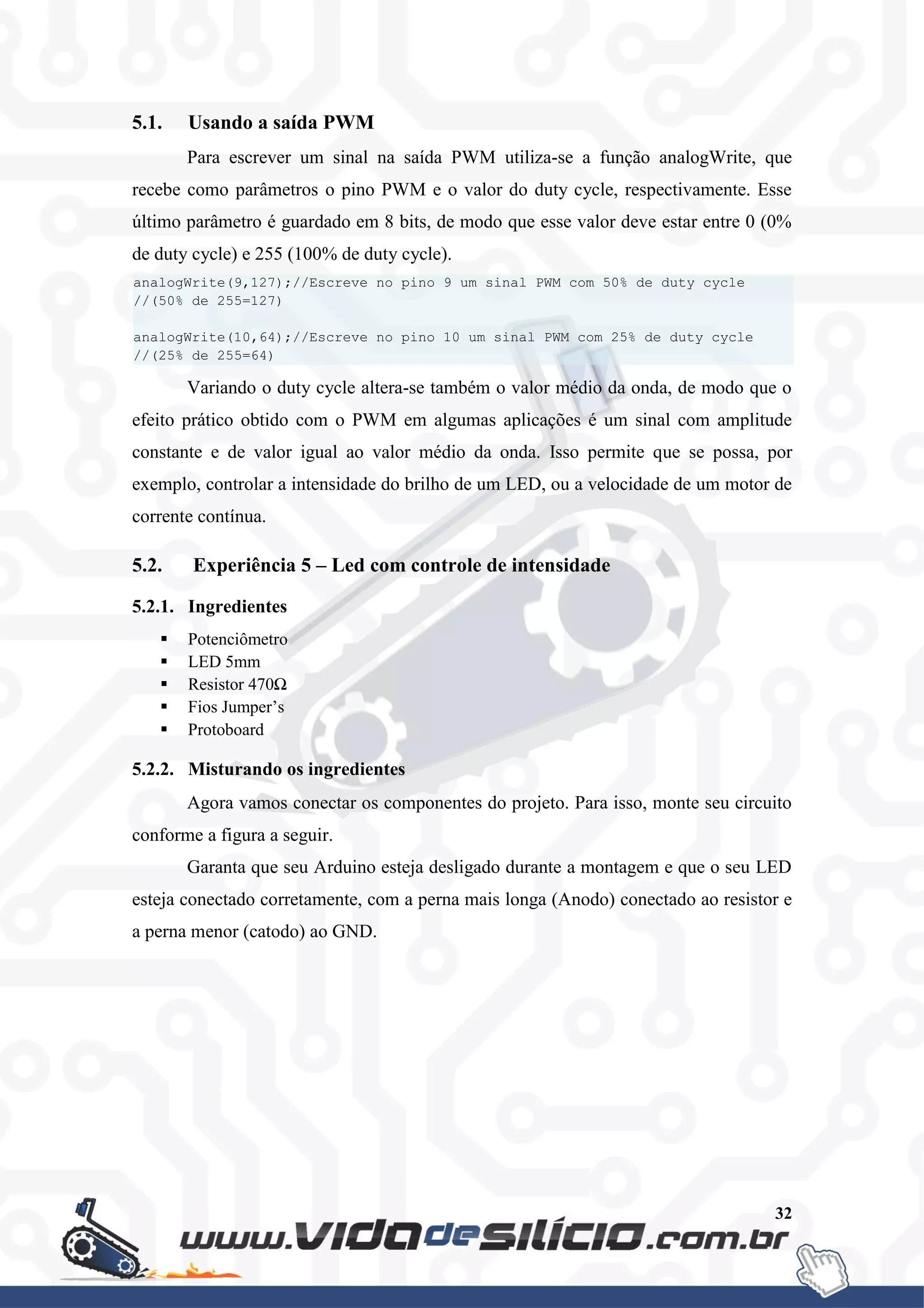32
5.1. Usando a saída PWM
Para escrever um sinal na saída PWM utiliza-se a função analogWrite, que
recebe como parâmetros o pino PWM e o valor do duty cycle, respectivamente. Esse
último parâmetro é guardado em 8 bits, de modo que esse valor deve estar entre 0 (0%
de duty cycle) e 255 (100% de duty cycle).
Variando o duty cycle altera-se também o valor médio da onda, de modo que o
efeito prático obtido com o PWM em algumas aplicações é um sinal com amplitude
constante e de valor igual ao valor médio da onda. Isso permite que se possa, por
exemplo, controlar a intensidade do brilho de um LED, ou a velocidade de um motor de
corrente contínua.
5.2. Experiência 5 – Led com controle de intensidade
5.2.1. Ingredientes
 Potenciômetro
 LED 5mm
 Resistor 470Ω
 Fios Jumper’s
 Protoboard
5.2.2. Misturando os ingredientes
Agora vamos conectar os componentes do projeto. Para isso, monte seu circuito
conforme a figura a seguir.
Garanta que seu Arduino esteja desligado durante a montagem e que o seu LED
esteja conectado corretamente, com a perna mais longa (Anodo) conectado ao resistor e
a perna menor (catodo) ao GND.
analogWrite(9,127);//Escreve no pino 9 um sinal PWM com 50% de duty cycle
//(50% de 255=127)
analogWrite(10,64);//Escreve no pino 10 um sinal PWM com 25% de duty cycle
//(25% de 255=64)
 