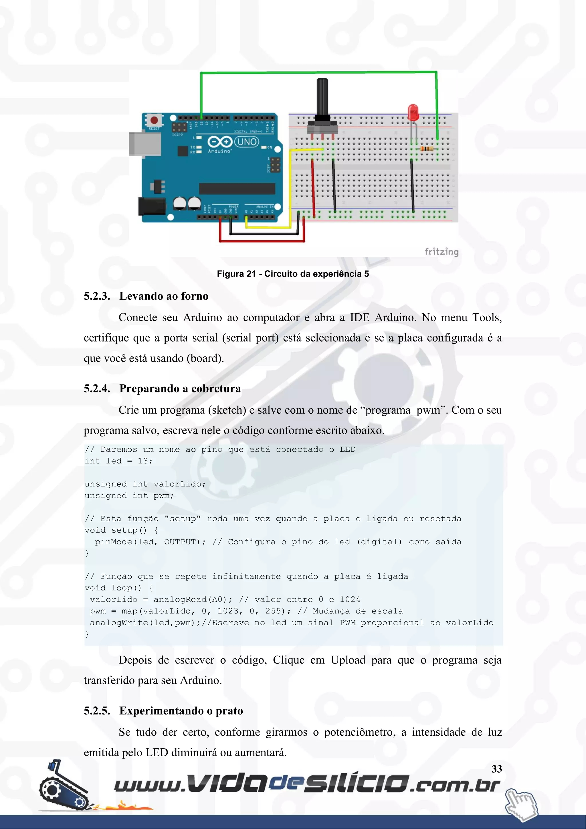 33
Figura 21 - Circuito da experiência 5
5.2.3. Levando ao forno
Conecte seu Arduino ao computador e abra a IDE Arduino. No menu Tools,
certifique que a porta serial (serial port) está selecionada e se a placa configurada é a
que você está usando (board).
5.2.4. Preparando a cobretura
Crie um programa (sketch) e salve com o nome de “programa_pwm”. Com o seu
programa salvo, escreva nele o código conforme escrito abaixo.
Depois de escrever o código, Clique em Upload para que o programa seja
transferido para seu Arduino.
5.2.5. Experimentando o prato
Se tudo der certo, conforme girarmos o potenciômetro, a intensidade de luz
emitida pelo LED diminuirá ou aumentará.
// Daremos um nome ao pino que está conectado o LED
int led = 13;
unsigned int valorLido;
unsigned int pwm;
// Esta função "setup" roda uma vez quando a placa e ligada ou resetada
void setup() {
pinMode(led, OUTPUT); // Configura o pino do led (digital) como saída
}
// Função que se repete infinitamente quando a placa é ligada
void loop() {
valorLido = analogRead(A0); // valor entre 0 e 1024
pwm = map(valorLido, 0, 1023, 0, 255); // Mudança de escala
analogWrite(led,pwm);//Escreve no led um sinal PWM proporcional ao valorLido
}
 