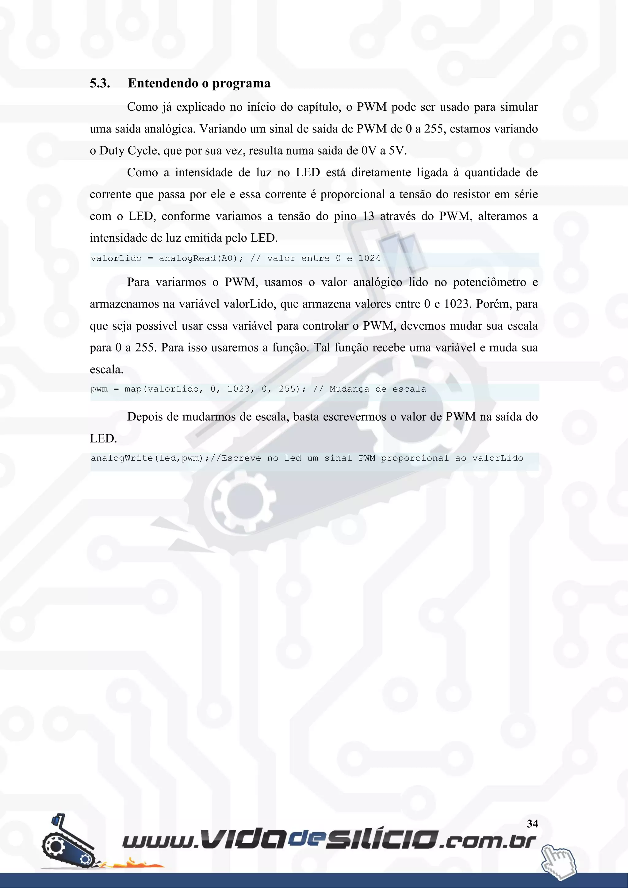 34
5.3. Entendendo o programa
Como já explicado no início do capítulo, o PWM pode ser usado para simular
uma saída analógica. Variando um sinal de saída de PWM de 0 a 255, estamos variando
o Duty Cycle, que por sua vez, resulta numa saída de 0V a 5V.
Como a intensidade de luz no LED está diretamente ligada à quantidade de
corrente que passa por ele e essa corrente é proporcional a tensão do resistor em série
com o LED, conforme variamos a tensão do pino 13 através do PWM, alteramos a
intensidade de luz emitida pelo LED.
Para variarmos o PWM, usamos o valor analógico lido no potenciômetro e
armazenamos na variável valorLido, que armazena valores entre 0 e 1023. Porém, para
que seja possível usar essa variável para controlar o PWM, devemos mudar sua escala
para 0 a 255. Para isso usaremos a função. Tal função recebe uma variável e muda sua
escala.
Depois de mudarmos de escala, basta escrevermos o valor de PWM na saída do
LED.
analogWrite(led,pwm);//Escreve no led um sinal PWM proporcional ao valorLido
pwm = map(valorLido, 0, 1023, 0, 255); // Mudança de escala
valorLido = analogRead(A0); // valor entre 0 e 1024
 