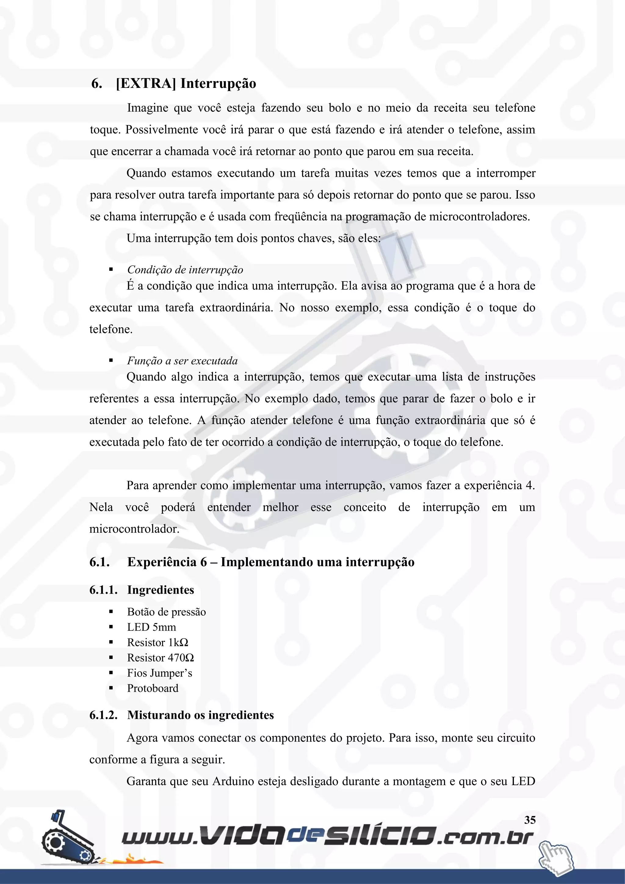 35
6. [EXTRA] Interrupção
Imagine que você esteja fazendo seu bolo e no meio da receita seu telefone
toque. Possivelmente você irá parar o que está fazendo e irá atender o telefone, assim
que encerrar a chamada você irá retornar ao ponto que parou em sua receita.
Quando estamos executando um tarefa muitas vezes temos que a interromper
para resolver outra tarefa importante para só depois retornar do ponto que se parou. Isso
se chama interrupção e é usada com freqüência na programação de microcontroladores.
Uma interrupção tem dois pontos chaves, são eles:
 Condição de interrupção
É a condição que indica uma interrupção. Ela avisa ao programa que é a hora de
executar uma tarefa extraordinária. No nosso exemplo, essa condição é o toque do
telefone.
 Função a ser executada
Quando algo indica a interrupção, temos que executar uma lista de instruções
referentes a essa interrupção. No exemplo dado, temos que parar de fazer o bolo e ir
atender ao telefone. A função atender telefone é uma função extraordinária que só é
executada pelo fato de ter ocorrido a condição de interrupção, o toque do telefone.
Para aprender como implementar uma interrupção, vamos fazer a experiência 4.
Nela você poderá entender melhor esse conceito de interrupção em um
microcontrolador.
6.1. Experiência 6 – Implementando uma interrupção
6.1.1. Ingredientes
 Botão de pressão
 LED 5mm
 Resistor 1kΩ
 Resistor 470Ω
 Fios Jumper’s
 Protoboard
6.1.2. Misturando os ingredientes
Agora vamos conectar os componentes do projeto. Para isso, monte seu circuito
conforme a figura a seguir.
Garanta que seu Arduino esteja desligado durante a montagem e que o seu LED
 